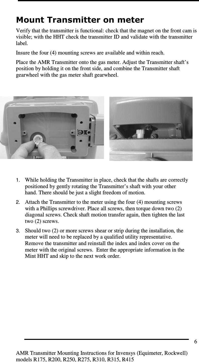         AMR Transmitter Mounting Instructions for Invensys (Equimeter, Rockwell) models R175, R200, R250, R275, R310, R315, R415 6 Mount Transmitter on meter Verify that the transmitter is functional: check that the magnet on the front cam is visible; with the HHT check the transmitter ID and validate with the transmitter label. Insure the four (4) mounting screws are available and within reach. Place the AMR Transmitter onto the gas meter. Adjust the Transmitter shaft’s position by holding it on the front side, and combine the Transmitter shaft gearwheel with the gas meter shaft gearwheel.          1. While holding the Transmitter in place, check that the shafts are correctly positioned by gently rotating the Transmitter’s shaft with your other hand. There should be just a slight freedom of motion. 2. Attach the Transmitter to the meter using the four (4) mounting screws with a Phillips screwdriver. Place all screws, then torque down two (2) diagonal screws. Check shaft motion transfer again, then tighten the last two (2) screws. 3. Should two (2) or more screws shear or strip during the installation, the meter will need to be replaced by a qualified utility representative.  Remove the transmitter and reinstall the index and index cover on the meter with the original screws.  Enter the appropriate information in the Mint HHT and skip to the next work order.  