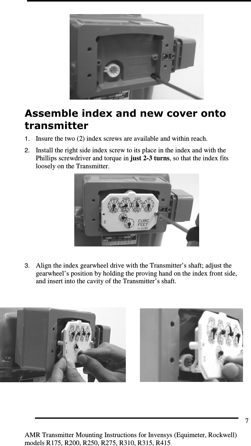         AMR Transmitter Mounting Instructions for Invensys (Equimeter, Rockwell) models R175, R200, R250, R275, R310, R315, R415 7  Assemble index and new cover onto transmitter  1. Insure the two (2) index screws are available and within reach. 2. Install the right side index screw to its place in the index and with the Phillips screwdriver and torque in just 2-3 turns, so that the index fits loosely on the Transmitter.   3. Align the index gearwheel drive with the Transmitter’s shaft; adjust the gearwheel’s position by holding the proving hand on the index front side, and insert into the cavity of the Transmitter’s shaft.           