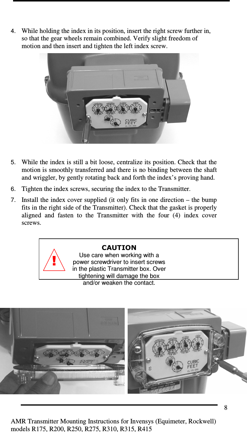         AMR Transmitter Mounting Instructions for Invensys (Equimeter, Rockwell) models R175, R200, R250, R275, R310, R315, R415 8  4. While holding the index in its position, insert the right screw further in, so that the gear wheels remain combined. Verify slight freedom of motion and then insert and tighten the left index screw.     5. While the index is still a bit loose, centralize its position. Check that the motion is smoothly transferred and there is no binding between the shaft and wriggler, by gently rotating back and forth the index’s proving hand. 6. Tighten the index screws, securing the index to the Transmitter.  7. Install the index cover supplied (it only fits in one direction – the bump fits in the right side of the Transmitter). Check that the gasket is properly aligned  and  fasten  to  the  Transmitter  with  the  four  (4)  index  cover screws.  CAUTION Use care when working with a power screwdriver to insert screws in the plastic Transmitter box. Over tightening will damage the box and/or weaken the contact.      ! 