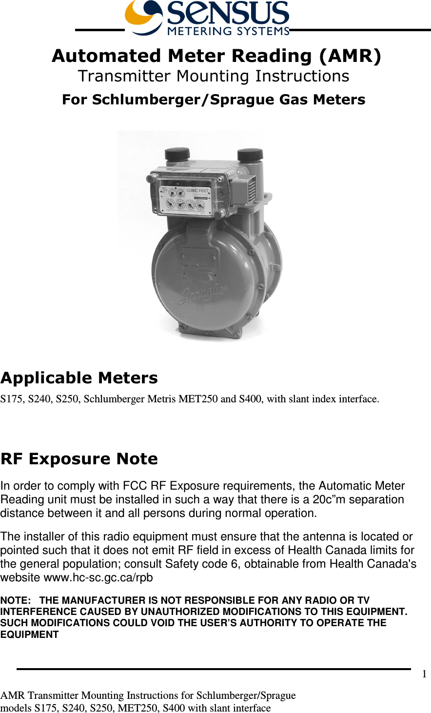         AMR Transmitter Mounting Instructions for Schlumberger/Sprague  models S175, S240, S250, MET250, S400 with slant interface 1  Automated Meter Reading (AMR) Transmitter Mounting Instructions  For Schlumberger/Sprague Gas Meters   Applicable Meters S175, S240, S250, Schlumberger Metris MET250 and S400, with slant index interface.  RF Exposure Note  In order to comply with FCC RF Exposure requirements, the Automatic Meter Reading unit must be installed in such a way that there is a 20c”m separation distance between it and all persons during normal operation. The installer of this radio equipment must ensure that the antenna is located or pointed such that it does not emit RF field in excess of Health Canada limits for the general population; consult Safety code 6, obtainable from Health Canada&apos;s website www.hc-sc.gc.ca/rpb NOTE:   THE MANUFACTURER IS NOT RESPONSIBLE FOR ANY RADIO OR TV INTERFERENCE CAUSED BY UNAUTHORIZED MODIFICATIONS TO THIS EQUIPMENT.  SUCH MODIFICATIONS COULD VOID THE USER’S AUTHORITY TO OPERATE THE EQUIPMENT  