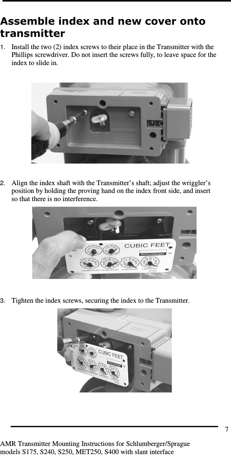         AMR Transmitter Mounting Instructions for Schlumberger/Sprague  models S175, S240, S250, MET250, S400 with slant interface 7 Assemble index and new cover onto transmitter  1. Install the two (2) index screws to their place in the Transmitter with the Phillips screwdriver. Do not insert the screws fully, to leave space for the index to slide in.     2. Align the index shaft with the Transmitter’s shaft; adjust the wriggler’s position by holding the proving hand on the index front side, and insert so that there is no interference.     3. Tighten the index screws, securing the index to the Transmitter.     