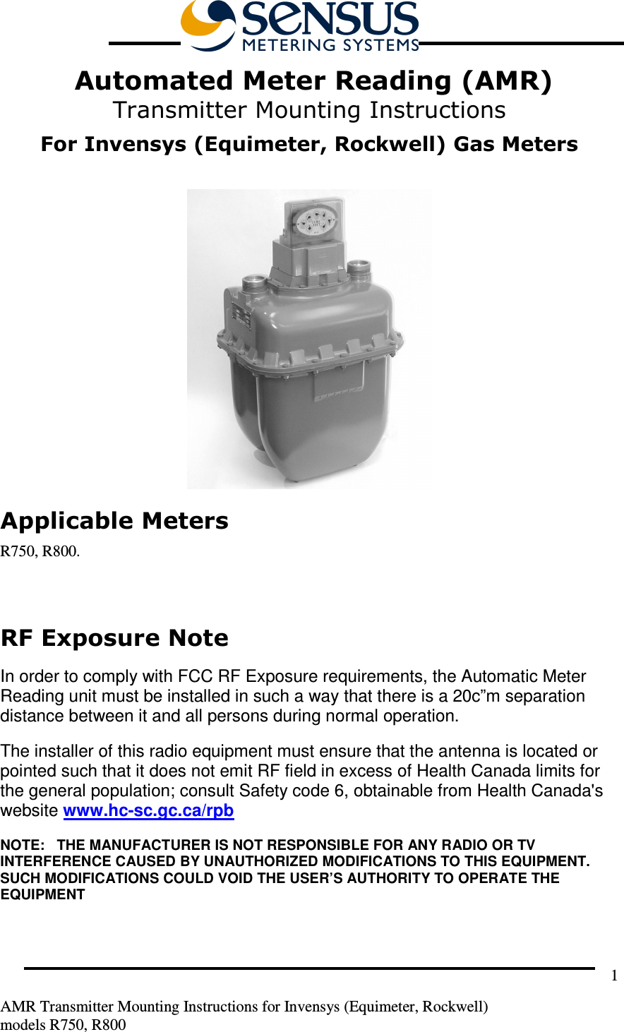         AMR Transmitter Mounting Instructions for Invensys (Equimeter, Rockwell) models R750, R800 1  Automated Meter Reading (AMR) Transmitter Mounting Instructions  For Invensys (Equimeter, Rockwell) Gas Meters   Applicable Meters R750, R800.  RF Exposure Note  In order to comply with FCC RF Exposure requirements, the Automatic Meter Reading unit must be installed in such a way that there is a 20c”m separation distance between it and all persons during normal operation. The installer of this radio equipment must ensure that the antenna is located or pointed such that it does not emit RF field in excess of Health Canada limits for the general population; consult Safety code 6, obtainable from Health Canada&apos;s website www.hc-sc.gc.ca/rpb NOTE:   THE MANUFACTURER IS NOT RESPONSIBLE FOR ANY RADIO OR TV INTERFERENCE CAUSED BY UNAUTHORIZED MODIFICATIONS TO THIS EQUIPMENT.  SUCH MODIFICATIONS COULD VOID THE USER’S AUTHORITY TO OPERATE THE EQUIPMENT
