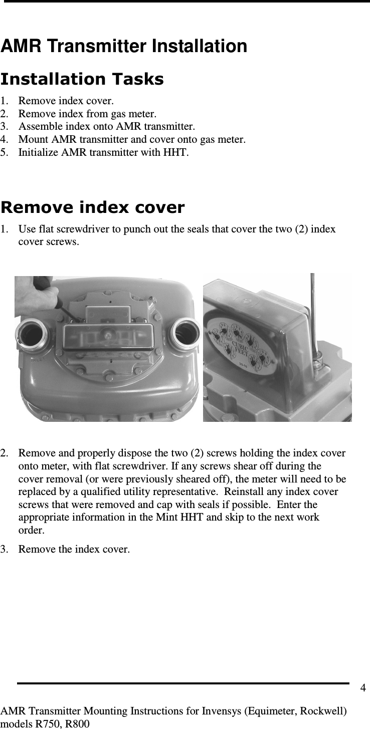        AMR Transmitter Mounting Instructions for Invensys (Equimeter, Rockwell) models R750, R800 4 AMR Transmitter Installation Installation Tasks 1. Remove index cover. 2. Remove index from gas meter. 3. Assemble index onto AMR transmitter. 4. Mount AMR transmitter and cover onto gas meter. 5. Initialize AMR transmitter with HHT.  Remove index cover 1. Use flat screwdriver to punch out the seals that cover the two (2) index cover screws.     2. Remove and properly dispose the two (2) screws holding the index cover onto meter, with flat screwdriver. If any screws shear off during the cover removal (or were previously sheared off), the meter will need to be replaced by a qualified utility representative.  Reinstall any index cover screws that were removed and cap with seals if possible.  Enter the appropriate information in the Mint HHT and skip to the next work order. 3. Remove the index cover.   