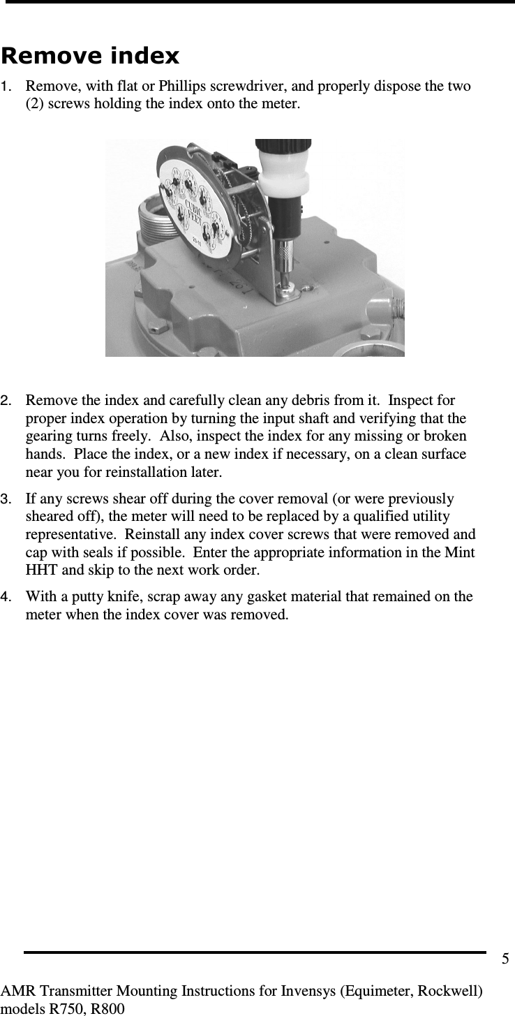         AMR Transmitter Mounting Instructions for Invensys (Equimeter, Rockwell) models R750, R800 5 Remove index 1. Remove, with flat or Phillips screwdriver, and properly dispose the two (2) screws holding the index onto the meter.    2. Remove the index and carefully clean any debris from it.  Inspect for proper index operation by turning the input shaft and verifying that the gearing turns freely.  Also, inspect the index for any missing or broken hands.  Place the index, or a new index if necessary, on a clean surface near you for reinstallation later. 3. If any screws shear off during the cover removal (or were previously sheared off), the meter will need to be replaced by a qualified utility representative.  Reinstall any index cover screws that were removed and cap with seals if possible.  Enter the appropriate information in the Mint HHT and skip to the next work order. 4. With a putty knife, scrap away any gasket material that remained on the meter when the index cover was removed.    