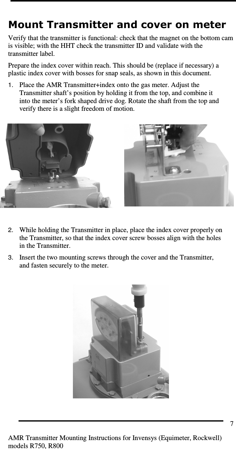         AMR Transmitter Mounting Instructions for Invensys (Equimeter, Rockwell) models R750, R800 7 Mount Transmitter and cover on meter Verify that the transmitter is functional: check that the magnet on the bottom cam is visible; with the HHT check the transmitter ID and validate with the transmitter label. Prepare the index cover within reach. This should be (replace if necessary) a plastic index cover with bosses for snap seals, as shown in this document. 1. Place the AMR Transmitter+index onto the gas meter. Adjust the Transmitter shaft’s position by holding it from the top, and combine it into the meter’s fork shaped drive dog. Rotate the shaft from the top and verify there is a slight freedom of motion.       2. While holding the Transmitter in place, place the index cover properly on the Transmitter, so that the index cover screw bosses align with the holes in the Transmitter.  3. Insert the two mounting screws through the cover and the Transmitter, and fasten securely to the meter.    