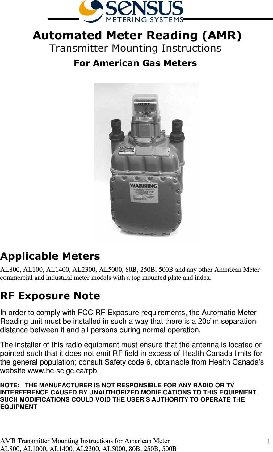  AMR Transmitter Mounting Instructions for American Meter AL800, AL1000, AL1400, AL2300, AL5000, 80B, 250B, 500B 1  Automated Meter Reading (AMR) Transmitter Mounting Instructions  For American Gas Meters   Applicable Meters AL800, AL100, AL1400, AL2300, AL5000, 80B, 250B, 500B and any other American Meter commercial and industrial meter models with a top mounted plate and index. RF Exposure Note  In order to comply with FCC RF Exposure requirements, the Automatic Meter Reading unit must be installed in such a way that there is a 20c”m separation distance between it and all persons during normal operation. The installer of this radio equipment must ensure that the antenna is located or pointed such that it does not emit RF field in excess of Health Canada limits for the general population; consult Safety code 6, obtainable from Health Canada&apos;s website www.hc-sc.gc.ca/rpb NOTE:   THE MANUFACTURER IS NOT RESPONSIBLE FOR ANY RADIO OR TV INTERFERENCE CAUSED BY UNAUTHORIZED MODIFICATIONS TO THIS EQUIPMENT.  SUCH MODIFICATIONS COULD VOID THE USER’S AUTHORITY TO OPERATE THE EQUIPMENT