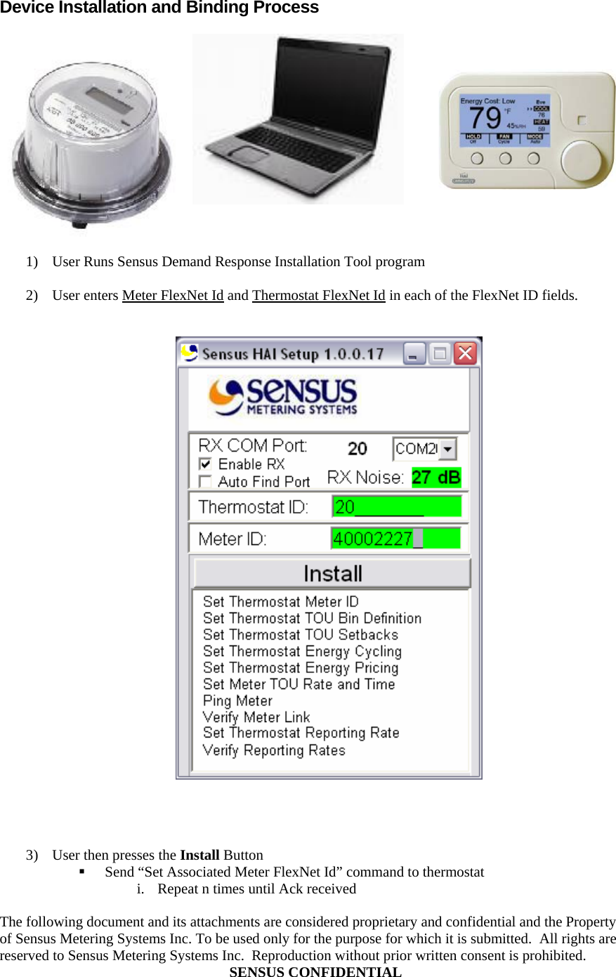  The following document and its attachments are considered proprietary and confidential and the Property of Sensus Metering Systems Inc. To be used only for the purpose for which it is submitted.  All rights are reserved to Sensus Metering Systems Inc.  Reproduction without prior written consent is prohibited. SENSUS CONFIDENTIAL  Device Installation and Binding Process   1) User Runs Sensus Demand Response Installation Tool program  2) User enters Meter FlexNet Id and Thermostat FlexNet Id in each of the FlexNet ID fields.        3) User then presses the Install Button  Send “Set Associated Meter FlexNet Id” command to thermostat i. Repeat n times until Ack received 