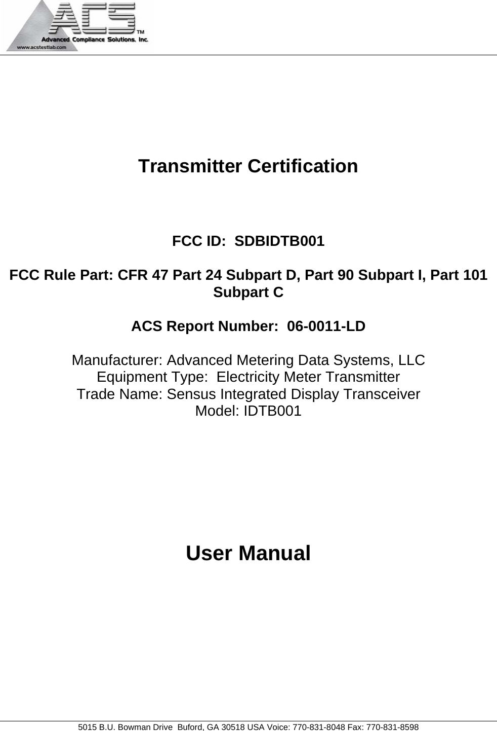                                            5015 B.U. Bowman Drive  Buford, GA 30518 USA Voice: 770-831-8048 Fax: 770-831-8598       Transmitter Certification    FCC ID:  SDBIDTB001  FCC Rule Part: CFR 47 Part 24 Subpart D, Part 90 Subpart I, Part 101 Subpart C  ACS Report Number:  06-0011-LD   Manufacturer: Advanced Metering Data Systems, LLC Equipment Type:  Electricity Meter Transmitter Trade Name: Sensus Integrated Display Transceiver Model: IDTB001      User Manual 
