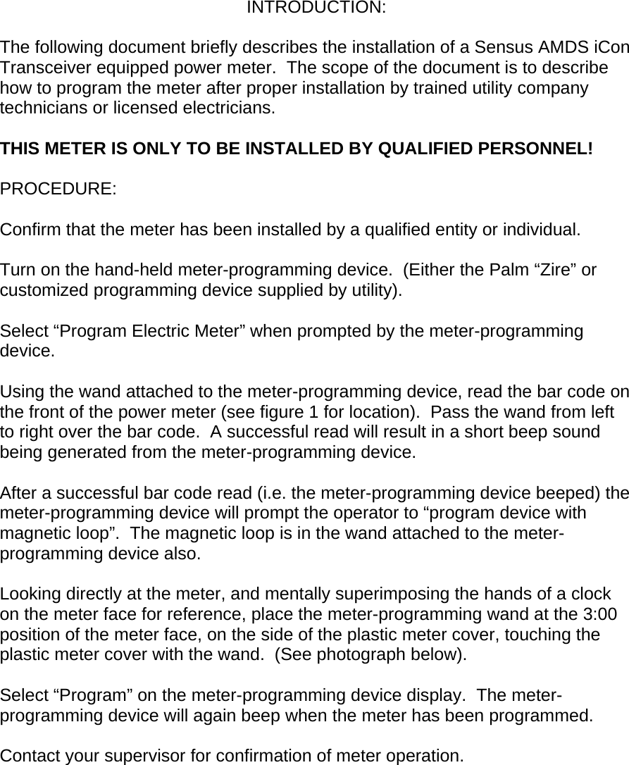 INTRODUCTION:  The following document briefly describes the installation of a Sensus AMDS iCon Transceiver equipped power meter.  The scope of the document is to describe how to program the meter after proper installation by trained utility company technicians or licensed electricians.    THIS METER IS ONLY TO BE INSTALLED BY QUALIFIED PERSONNEL!  PROCEDURE:  Confirm that the meter has been installed by a qualified entity or individual.  Turn on the hand-held meter-programming device.  (Either the Palm “Zire” or customized programming device supplied by utility).  Select “Program Electric Meter” when prompted by the meter-programming device.  Using the wand attached to the meter-programming device, read the bar code on the front of the power meter (see figure 1 for location).  Pass the wand from left to right over the bar code.  A successful read will result in a short beep sound being generated from the meter-programming device.  After a successful bar code read (i.e. the meter-programming device beeped) the meter-programming device will prompt the operator to “program device with magnetic loop”.  The magnetic loop is in the wand attached to the meter-programming device also.  Looking directly at the meter, and mentally superimposing the hands of a clock on the meter face for reference, place the meter-programming wand at the 3:00 position of the meter face, on the side of the plastic meter cover, touching the plastic meter cover with the wand.  (See photograph below).  Select “Program” on the meter-programming device display.  The meter-programming device will again beep when the meter has been programmed.  Contact your supervisor for confirmation of meter operation.         
