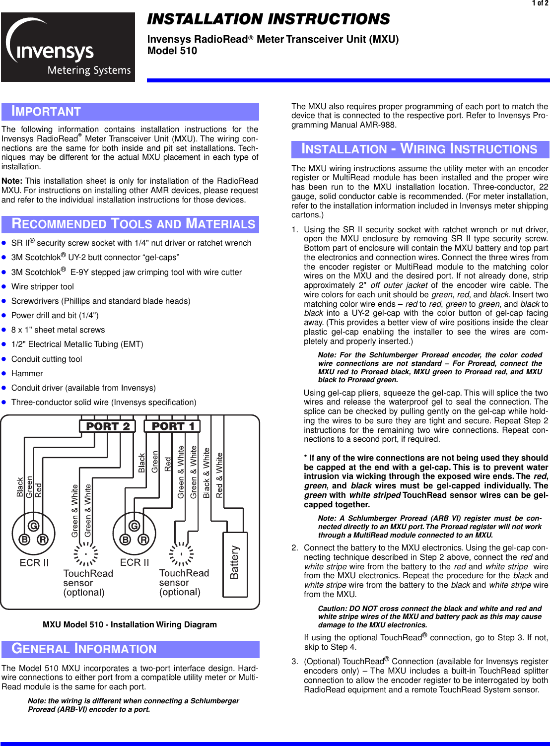 The following information contains installation instructions for theInvensys RadioRead ா  Meter Transceiver Unit (MXU). The wiring con-nections are the same for both inside and pit set installations. Tech-niques may be different for the actual MXU placement in each type ofinstallation. Note:  This installation sheet is only for installation of the RadioReadMXU. For instructions on installing other AMR devices, please requestand refer to the individual installation instructions for those devices. ● SR II ®  security screw socket with 1/4&quot; nut driver or ratchet wrench ● 3M Scotchlok ®  UY-2 butt connector “gel-caps” ● 3M Scotchlok ®   E-9Y stepped jaw crimping tool with wire cutter ● Wire stripper tool ● Screwdrivers (Phillips and standard blade heads) ● Power drill and bit (1/4&quot;) ● 8 x 1&quot; sheet metal screws ● 1/2&quot; Electrical Metallic Tubing (EMT) ● Conduit cutting tool ● Hammer ● Conduit driver (available from Invensys) ● Three-conductor solid wire (Invensys speciﬁcation) I MPORTANT R ECOMMENDED  T OOLS   AND  M ATERIALS  1 of 2 MXU Model 510 - Installation Wiring Diagram The MXU also requires proper programming of each port to match thedevice that is connected to the respective port. Refer to Invensys Pro-gramming Manual AMR-988.The MXU wiring instructions assume the utility meter with an encoderregister or MultiRead module has been installed and the proper wirehas been run to the MXU installation location. Three-conductor, 22gauge, solid conductor cable is recommended. (For meter installation,refer to the installation information included in Invensys meter shippingcartons.)1. Using the SR II security socket with ratchet wrench or nut driver,open the MXU enclosure by removing SR II type security screw.Bottom part of enclosure will contain the MXU battery and top partthe electronics and connection wires. Connect the three wires fromthe encoder register or MultiRead module to the matching colorwires on the MXU and the desired port. If not already done, stripapproximately 2&quot;  off outer jacket  of the encoder wire cable. Thewire colors for each unit should be  green ,  red , and  black . Insert twomatching color wire ends –  red  to  red ,  green  to  green , and  black  to black  into a UY-2 gel-cap with the color button of gel-cap facingaway. (This provides a better view of wire positions inside the clearplastic gel-cap enabling the installer to see the wires are com-pletely and properly inserted.) Note: For the Schlumberger Proread encoder, the color codedwire connections are not standard – For Proread, connect theMXU red to Proread black, MXU green to Proread red, and MXUblack to Proread green.  Using gel-cap pliers, squeeze the gel-cap. This will splice the twowires and release the waterproof gel to seal the connection. Thesplice can be checked by pulling gently on the gel-cap while hold-ing the wires to be sure they are tight and secure. Repeat Step 2instructions for the remaining two wire connections. Repeat con-nections to a second port, if required. * If any of the wire connections are not being used they shouldbe capped at the end with a gel-cap. This is to prevent waterintrusion via wicking through the exposed wire ends. The  red , green , and  black  wires must be gel-capped individually. The green  with  white striped  TouchRead sensor wires can be gel-capped together. Note: A Schlumberger Proread (ARB VI) register must be con-nected directly to an MXU port. The Proread register will not workthrough a MultiRead module connected to an MXU. 2. Connect the battery to the MXU electronics. Using the gel-cap con-necting technique described in Step 2 above, connect the  red  and white stripe  wire from the battery to the  red  and  white stripe   wirefrom the MXU electronics. Repeat the procedure for the  black  and white stripe  wire from the battery to the  black  and  white stripe  wirefrom the MXU.  Caution: DO NOT cross connect the black and white and red andwhite stripe wires of the MXU and battery pack as this may causedamage to the MXU electronics. If using the optional TouchRead ®  connection, go to Step 3. If not,skip to Step 4. 3. (Optional) TouchRead ®  Connection (available for Invensys registerencoders only) – The MXU includes a built-in TouchRead splitterconnection to allow the encoder register to be interrogated by bothRadioRead equipment and a remote TouchRead System sensor. I NSTALLATION  - W IRING  I NSTRUCTIONS The Model 510 MXU incorporates a two-port interface design. Hard-wire connections to either port from a compatible utility meter or Multi-Read module is the same for each port. Note: the wiring is different when connecting a Schlumberger Proread (ARB-VI) encoder to a port. G ENERAL  I NFORMATION INSTALLATION INSTRUCTIONS Invensys RadioRead ா  Meter Transceiver Unit (MXU)Model 510