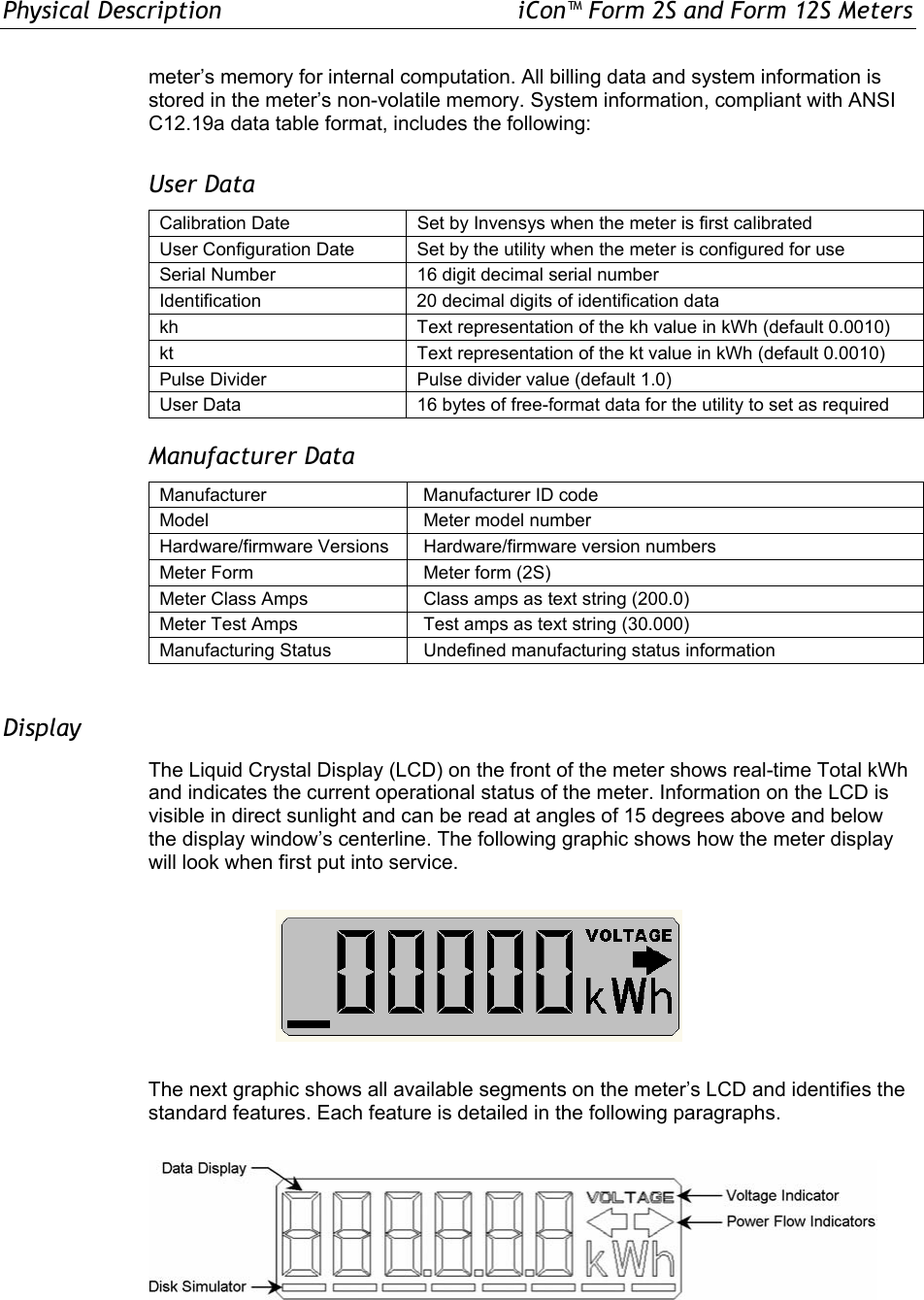 Physical Description  iCon™ Form 2S and Form 12S Meters meter’s memory for internal computation. All billing data and system information is stored in the meter’s non-volatile memory. System information, compliant with ANSI C12.19a data table format, includes the following: User Data Calibration Date  Set by Invensys when the meter is first calibrated User Configuration Date  Set by the utility when the meter is configured for use Serial Number  16 digit decimal serial number Identification  20 decimal digits of identification data kh  Text representation of the kh value in kWh (default 0.0010) kt Text representation of the kt value in kWh (default 0.0010) Pulse Divider  Pulse divider value (default 1.0) User Data  16 bytes of free-format data for the utility to set as required Manufacturer Data Manufacturer   Manufacturer ID code Model   Meter model number Hardware/firmware Versions   Hardware/firmware version numbers Meter Form   Meter form (2S) Meter Class Amps   Class amps as text string (200.0) Meter Test Amps   Test amps as text string (30.000) Manufacturing Status   Undefined manufacturing status information  Display The Liquid Crystal Display (LCD) on the front of the meter shows real-time Total kWh and indicates the current operational status of the meter. Information on the LCD is visible in direct sunlight and can be read at angles of 15 degrees above and below the display window’s centerline. The following graphic shows how the meter display will look when first put into service.  The next graphic shows all available segments on the meter’s LCD and identifies the standard features. Each feature is detailed in the following paragraphs.   