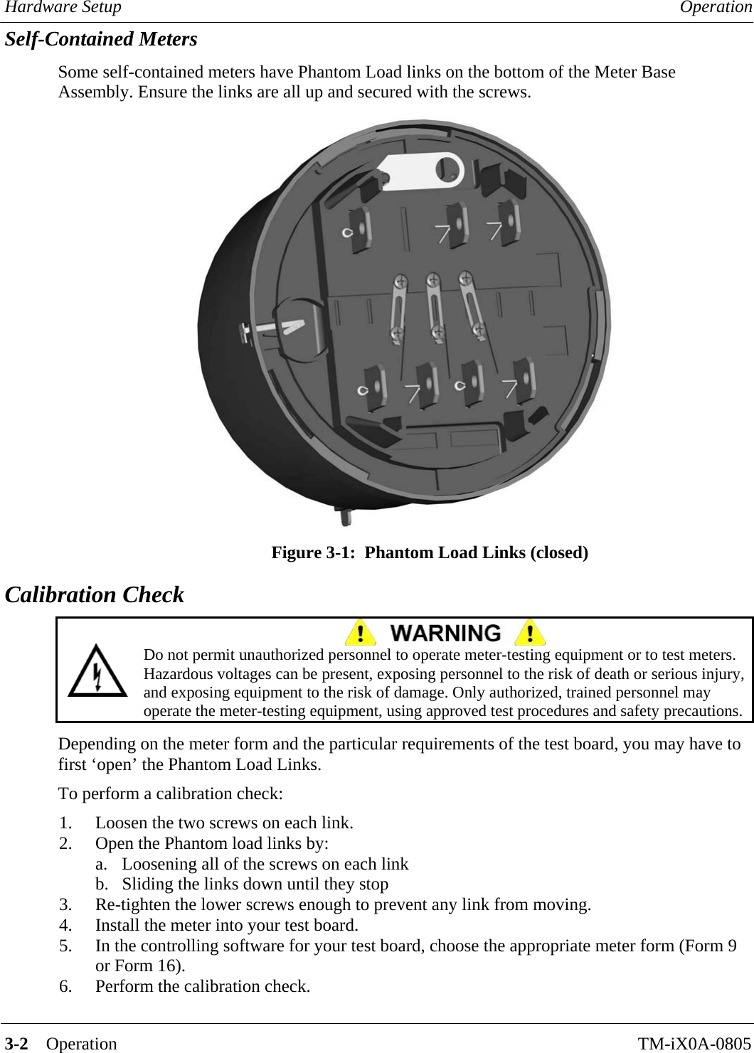 Hardware Setup  Operation   3-2    Operation TM-iX0A-0805 Self-Contained Meters Some self-contained meters have Phantom Load links on the bottom of the Meter Base Assembly. Ensure the links are all up and secured with the screws.  Figure 3-1:  Phantom Load Links (closed) Calibration Check   Do not permit unauthorized personnel to operate meter-testing equipment or to test meters. Hazardous voltages can be present, exposing personnel to the risk of death or serious injury, and exposing equipment to the risk of damage. Only authorized, trained personnel may operate the meter-testing equipment, using approved test procedures and safety precautions.  Depending on the meter form and the particular requirements of the test board, you may have to first ‘open’ the Phantom Load Links.  To perform a calibration check: 1.  Loosen the two screws on each link. 2.  Open the Phantom load links by: a.  Loosening all of the screws on each link b.  Sliding the links down until they stop 3.  Re-tighten the lower screws enough to prevent any link from moving. 4.  Install the meter into your test board. 5.  In the controlling software for your test board, choose the appropriate meter form (Form 9 or Form 16). 6.  Perform the calibration check.       