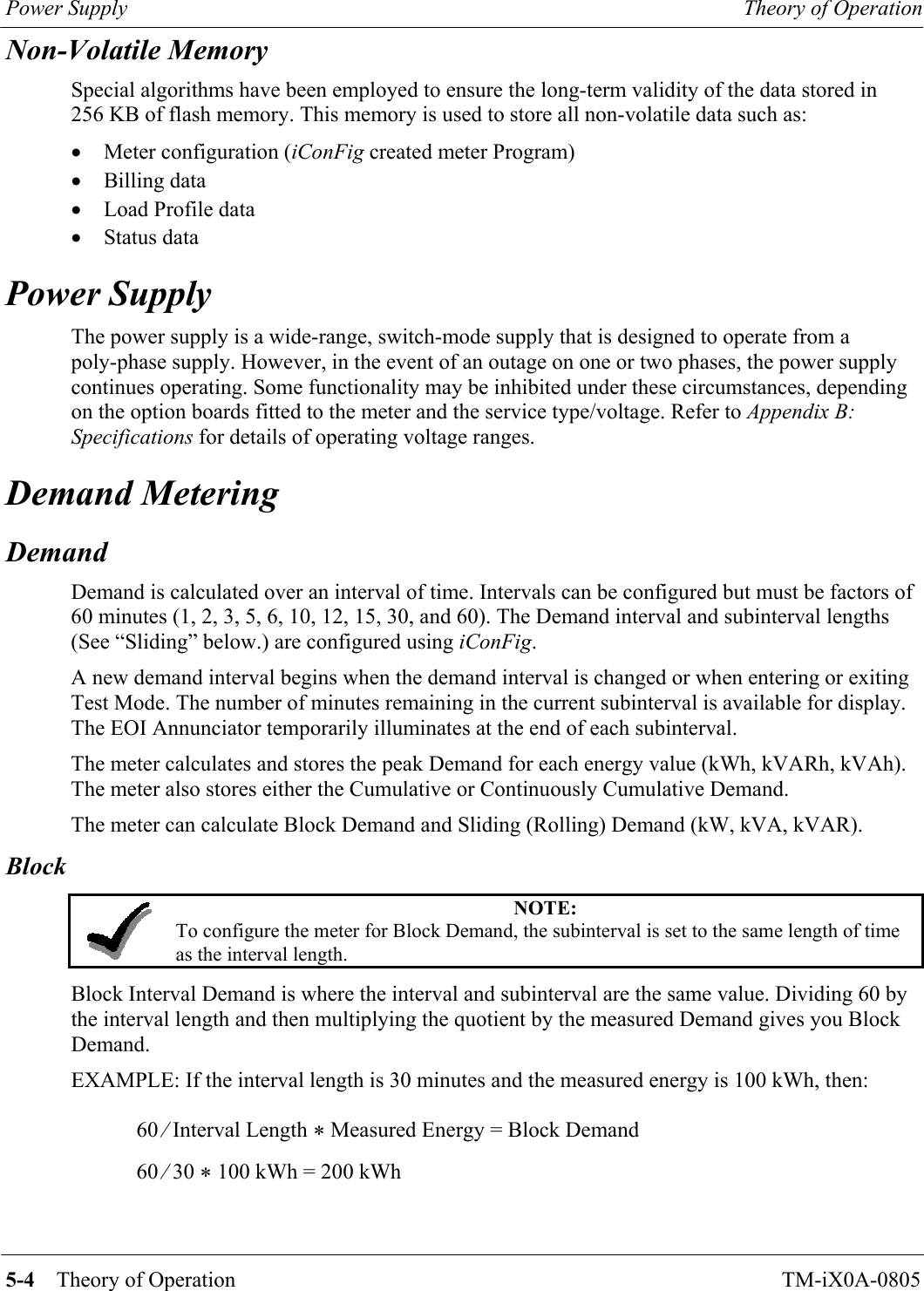 Power Supply  Theory of Operation   5-4    Theory of Operation TM-iX0A-0805 Non-Volatile Memory Special algorithms have been employed to ensure the long-term validity of the data stored in 256 KB of flash memory. This memory is used to store all non-volatile data such as: •  Meter configuration (iConFig created meter Program) •  Billing data •  Load Profile data •  Status data Power Supply The power supply is a wide-range, switch-mode supply that is designed to operate from a poly-phase supply. However, in the event of an outage on one or two phases, the power supply continues operating. Some functionality may be inhibited under these circumstances, depending on the option boards fitted to the meter and the service type/voltage. Refer to Appendix B:  Specifications for details of operating voltage ranges. Demand Metering Demand Demand is calculated over an interval of time. Intervals can be configured but must be factors of 60 minutes (1, 2, 3, 5, 6, 10, 12, 15, 30, and 60). The Demand interval and subinterval lengths (See “Sliding” below.) are configured using iConFig. A new demand interval begins when the demand interval is changed or when entering or exiting Test Mode. The number of minutes remaining in the current subinterval is available for display. The EOI Annunciator temporarily illuminates at the end of each subinterval. The meter calculates and stores the peak Demand for each energy value (kWh, kVARh, kVAh). The meter also stores either the Cumulative or Continuously Cumulative Demand. The meter can calculate Block Demand and Sliding (Rolling) Demand (kW, kVA, kVAR). Block  NOTE: To configure the meter for Block Demand, the subinterval is set to the same length of time as the interval length.  Block Interval Demand is where the interval and subinterval are the same value. Dividing 60 by the interval length and then multiplying the quotient by the measured Demand gives you Block Demand. EXAMPLE: If the interval length is 30 minutes and the measured energy is 100 kWh, then: 60 ⁄ Interval Length * Measured Energy = Block Demand 60 ⁄ 30 * 100 kWh = 200 kWh      