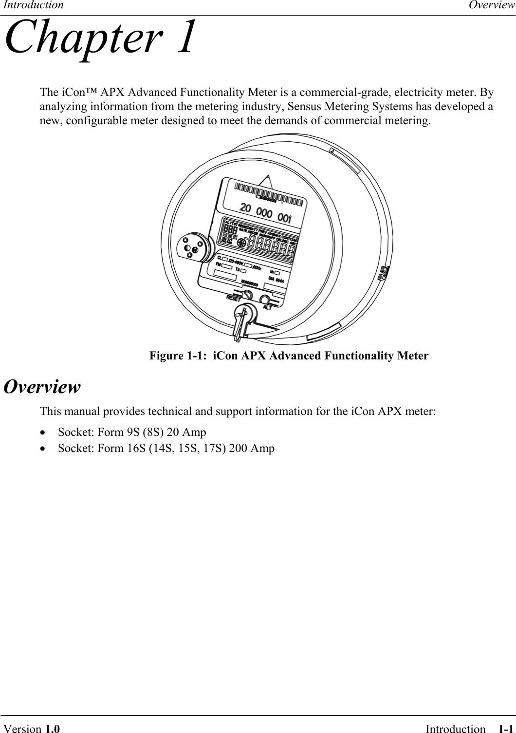 Introduction  Overview  Version 1.0  Introduction    1-1    Chapter 1 The iCon™ APX Advanced Functionality Meter is a commercial-grade, electricity meter. By analyzing information from the metering industry, Sensus Metering Systems has developed a new, configurable meter designed to meet the demands of commercial metering.  Figure 1-1:  iCon APX Advanced Functionality Meter Overview This manual provides technical and support information for the iCon APX meter: •  Socket: Form 9S (8S) 20 Amp •  Socket: Form 16S (14S, 15S, 17S) 200 Amp 