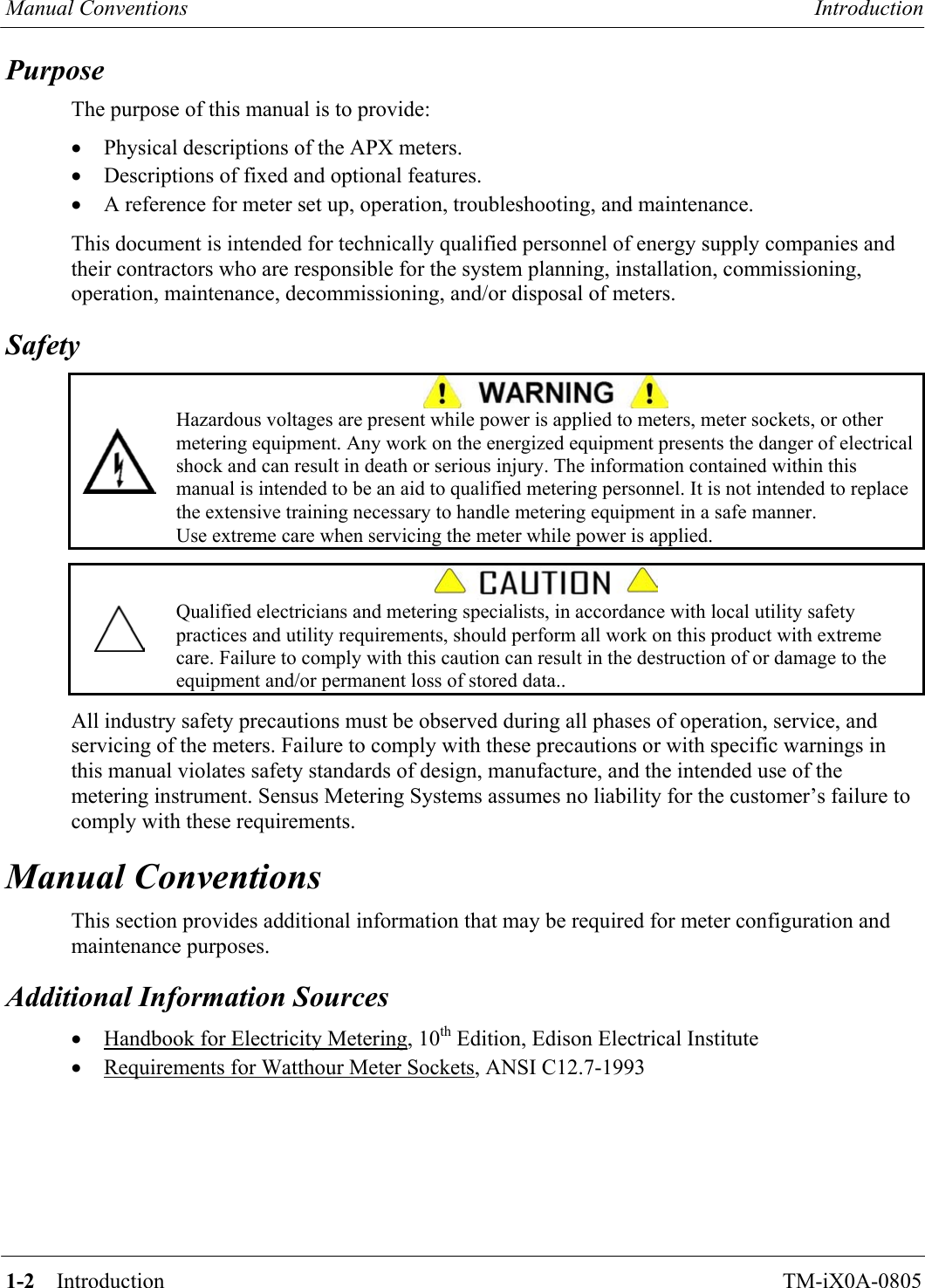 Manual Conventions  Introduction   1-2    Introduction TM-iX0A-0805 Purpose The purpose of this manual is to provide: •  Physical descriptions of the APX meters. •  Descriptions of fixed and optional features. •  A reference for meter set up, operation, troubleshooting, and maintenance.  This document is intended for technically qualified personnel of energy supply companies and their contractors who are responsible for the system planning, installation, commissioning, operation, maintenance, decommissioning, and/or disposal of meters. Safety   Hazardous voltages are present while power is applied to meters, meter sockets, or other metering equipment. Any work on the energized equipment presents the danger of electrical shock and can result in death or serious injury. The information contained within this manual is intended to be an aid to qualified metering personnel. It is not intended to replace the extensive training necessary to handle metering equipment in a safe manner. Use extreme care when servicing the meter while power is applied.    Qualified electricians and metering specialists, in accordance with local utility safety practices and utility requirements, should perform all work on this product with extreme care. Failure to comply with this caution can result in the destruction of or damage to the equipment and/or permanent loss of stored data..  All industry safety precautions must be observed during all phases of operation, service, and servicing of the meters. Failure to comply with these precautions or with specific warnings in this manual violates safety standards of design, manufacture, and the intended use of the metering instrument. Sensus Metering Systems assumes no liability for the customer’s failure to comply with these requirements. Manual Conventions This section provides additional information that may be required for meter configuration and maintenance purposes. Additional Information Sources •  Handbook for Electricity Metering, 10th Edition, Edison Electrical Institute •  Requirements for Watthour Meter Sockets, ANSI C12.7-1993      