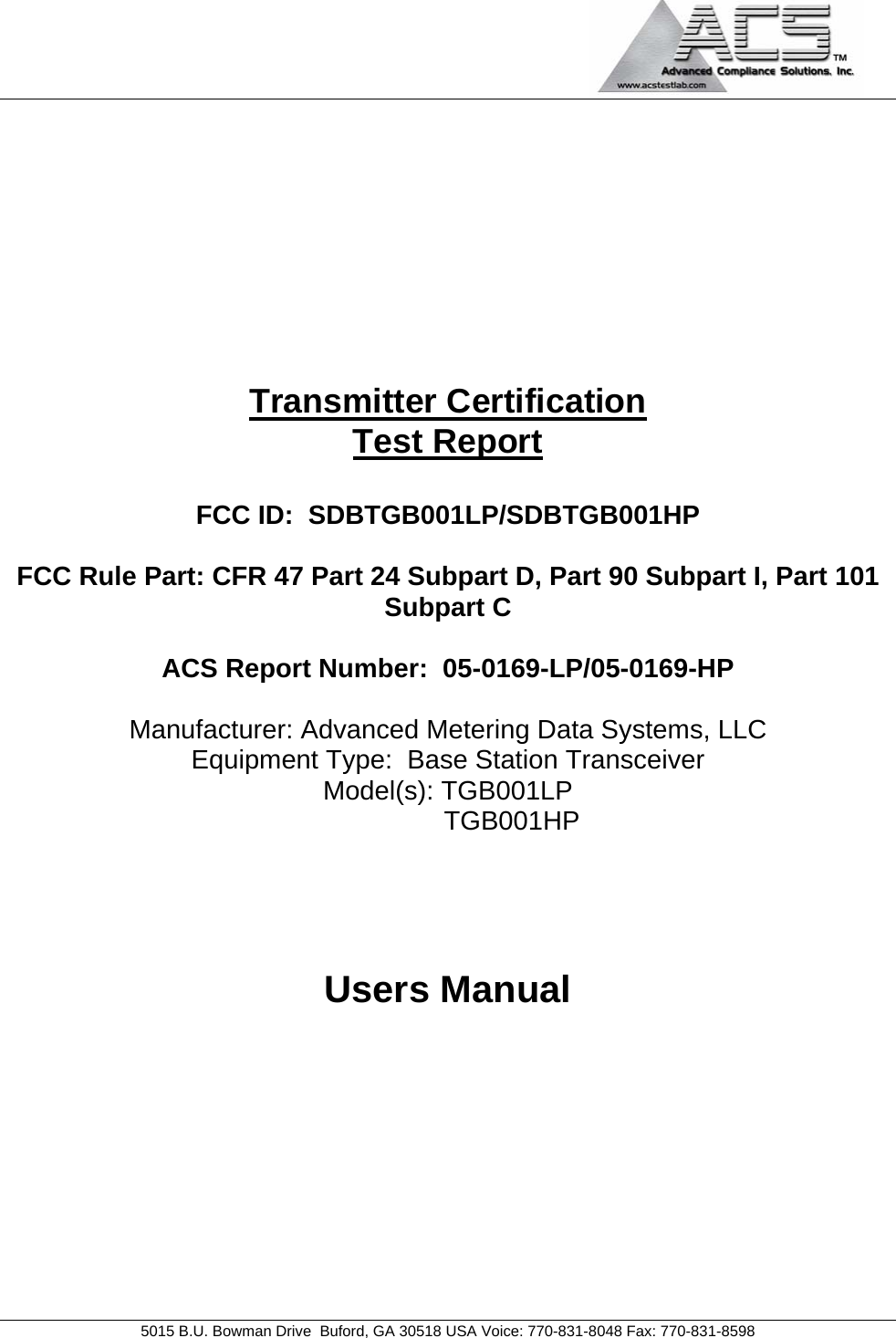                                             5015 B.U. Bowman Drive  Buford, GA 30518 USA Voice: 770-831-8048 Fax: 770-831-8598   Transmitter Certification Test Report  FCC ID:  SDBTGB001LP/SDBTGB001HP  FCC Rule Part: CFR 47 Part 24 Subpart D, Part 90 Subpart I, Part 101 Subpart C  ACS Report Number:  05-0169-LP/05-0169-HP   Manufacturer: Advanced Metering Data Systems, LLC Equipment Type:  Base Station Transceiver Model(s): TGB001LP         TGB001HP    Users Manual  
