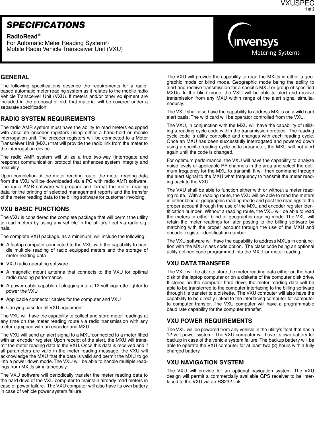  GENERAL The following speciﬁcations describe the requirements for a radio-based automatic meter reading system as it relates to the mobile radioVehicle Transceiver Unit (VXU). If meters and/or other equipment areincluded in the proposal or bid, that material will be covered under aseparate speciﬁcation. RADIO SYSTEM REQUIREMENTS The radio AMR system must have the ability to read meters equippedwith absolute encoder registers using either a hand-held or mobileinterrogation unit. The encoder registers will be connected to a MeterTransceiver Unit (MXU) that will provide the radio link from the meter tothe interrogation device.The radio AMR system will utilize a true two-way (interrogate andrespond) communication protocol that enhances system integrity andreliability.  Upon completion of the meter reading route, the meter reading datafrom the VXU will be downloaded via a PC with radio AMR software.The radio AMR software will prepare and format the meter readingdata for the printing of selected management reports and the transferof the meter reading data to the billing software for customer invoicing.   VXU BASIC FUNCTIONS The VXU is considered the complete package that will permit the utilityto read meters by using any vehicle in the utility’s ﬂeet via radio sig-nals. The complete VXU package, as a minimum, will include the following: ● A laptop computer connected to the VXU with the capability to han-dle multiple reading of radio equipped meters and the storage ofmeter reading data ● VXU radio operating software  ● A magnetic mount antenna that connects to the VXU for optimalradio reading performance ● A power cable capable of plugging into a 12-volt cigarette lighter topower the VXU ● Applicable connector cables for the computer and VXU ● Carrying case for all VXU equipmentThe VXU will have the capability to collect and store meter readings atany time on the meter reading route via radio transmission with anymeter equipped with an encoder and MXU.The VXU will send an alert signal to a MXU connected to a meter ﬁttedwith an encoder register. Upon receipt of the alert, the MXU will trans-mit the meter reading data to the VXU. Once this data is received and ifall parameters are valid in the meter reading message, the VXU willacknowledge the MXU that the data is valid and permit the MXU to gointo a power down mode. The VXU will be able to handle multiple read-ings from MXUs simultaneously. The VXU software will periodically transfer the meter reading data tothe hard drive of the VXU computer to maintain already read meters incase of power failure.  The VXU computer will also have its own batteryin case of vehicle power system failure.  VXUSPEC 1 of 2 SPECIFICATIONS RadioRead W For Automatic Meter Reading System ➀ Mobile Radio Vehicle Transceiver Unit (VXU) The VXU will provide the capability to read the MXUs in either a geo-graphic mode or blind mode. Geographic mode being the ability toalert and receive transmission for a speciﬁc MXU or group of speciﬁedMXUs. In the blind mode, the VXU will be able to alert and receivetransmission from any MXU within range of the alert signal simulta-neously.  The VXU shall also have the capability to address MXUs on a wild cardalert basis. The wild card will be operator controlled from the VXU.The VXU, in conjunction with the MXU will have the capability of utiliz-ing a reading cycle code within the transmission protocol. The readingcycle code is utility controlled and changes with each reading cycle.Once an MXU has been successfully interrogated and powered downusing a speciﬁc reading cycle code parameter, the MXU will not alertagain until the code is changed.  For optimum performance, the VXU will have the capability to analyzenoise levels of applicable RF channels in the area and select the opti-mum frequency for the MXU to transmit. It will then command throughthe alert signal to the MXU what frequency to transmit the meter read-ing back to the VXU. The VXU shall be able to function either with or without a meter read-ing route.  With a reading route, the VXU will be able to read the metersin either blind or geographic reading mode and post the readings to theproper account through the use of the MXU and encoder register iden-tiﬁcation number.  Without a reading route, the VXU will be able to readthe meters in either blind or geographic reading mode. The VXU willretain the meter readings for later posting to the billing software bymatching with the proper account through the use of the MXU andencoder register identiﬁcation number.The VXU software will have the capability to address MXUs in conjunc-tion with the MXU class code option.  The class code being an optionalutility deﬁned code programmed into the MXU for meter reading. VXU DATA TRANSFER The VXU will be able to store the meter reading data either on the harddisk of the laptop computer or on a diskette of the computer disk drive.If stored on the computer hard drive, the meter reading data will beable to be transferred to the computer interfacing to the billing softwarethrough ﬁle transfer to a diskette.  The VXU computer will also have thecapability to be directly linked to the interfacing computer for computerto computer transfer. The VXU computer will have a programmablebaud rate capability for the computer transfer. VXU POWER REQUIREMENTS The VXU will be powered from any vehicle in the utility’s ﬂeet that has a12-volt power system.  The VXU computer will have its own battery forbackup in case of the vehicle system failure. The backup battery will beable to operate the VXU computer for at least two (2) hours with a fullycharged battery.  VXU NAVIGATION SYSTEM The VXU will provide for an optional navigation system. The VXUdesign will permit a commercially available GPS receiver to be inter-faced to the VXU via an RS232 link.  