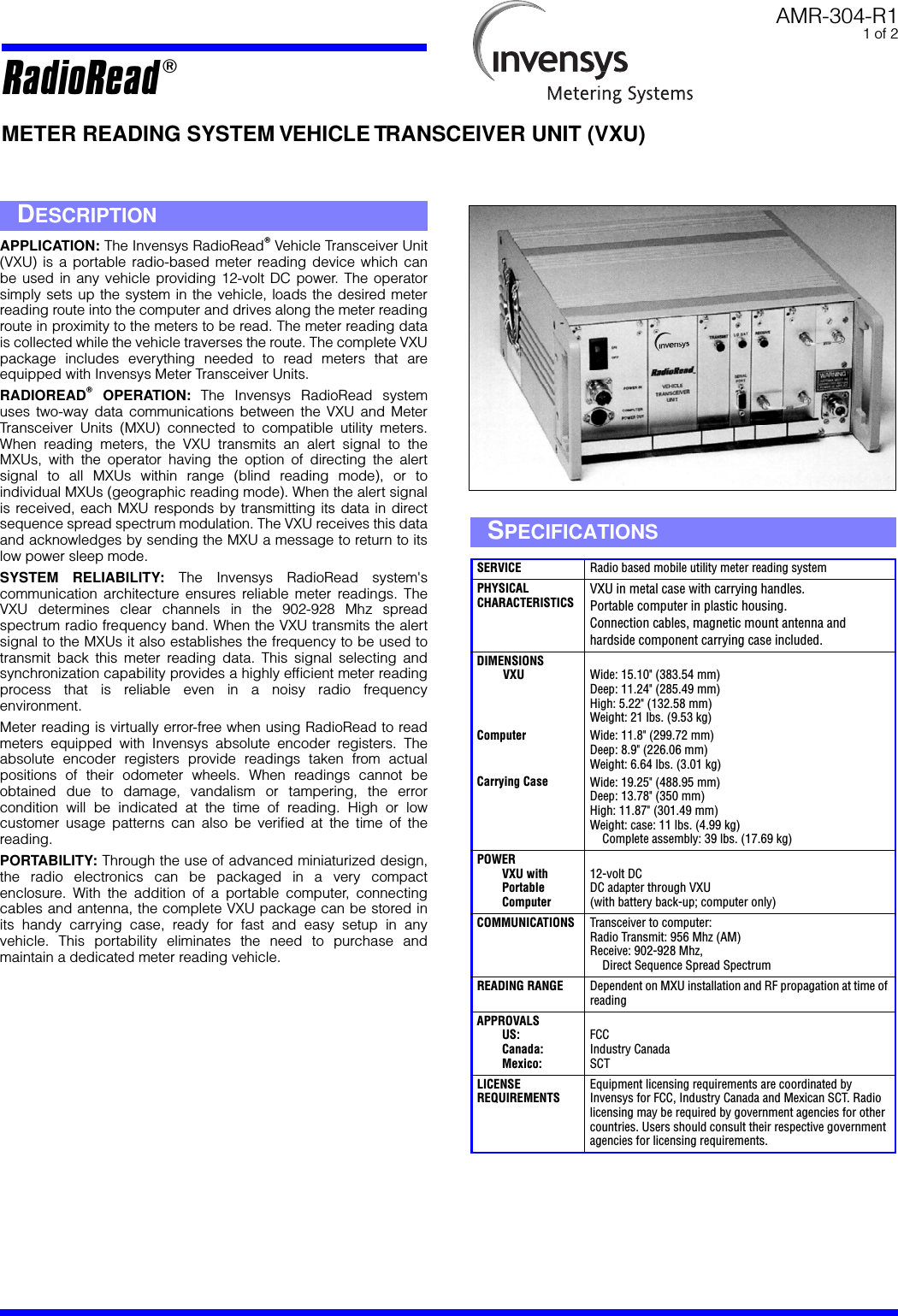   AMR-304-R1 1 of 2 METER READING SYSTEM VEHICLE TRANSCEIVER UNIT (VXU) APPLICATION:  The Invensys RadioRead T  Vehicle Transceiver Unit(VXU) is a portable radio-based meter reading device which canbe used in any vehicle providing 12-volt DC power. The operatorsimply sets up the system in the vehicle, loads the desired meterreading route into the computer and drives along the meter readingroute in proximity to the meters to be read. The meter reading datais collected while the vehicle traverses the route. The complete VXUpackage includes everything needed to read meters that areequipped with Invensys Meter Transceiver Units. RADIOREAD T  OPERATION:  The Invensys RadioRead systemuses two-way data communications between the VXU and MeterTransceiver Units (MXU) connected to compatible utility meters.When reading meters, the VXU transmits an alert signal to theMXUs, with the operator having the option of directing the alertsignal to all MXUs within range (blind reading mode), or toindividual MXUs (geographic reading mode). When the alert signalis received, each MXU responds by transmitting its data in directsequence spread spectrum modulation. The VXU receives this dataand acknowledges by sending the MXU a message to return to itslow power sleep mode. SYSTEM RELIABILITY:  The Invensys RadioRead system&apos;scommunication architecture ensures reliable meter readings. TheVXU determines clear channels in the 902-928 Mhz spreadspectrum radio frequency band. When the VXU transmits the alertsignal to the MXUs it also establishes the frequency to be used totransmit back this meter reading data. This signal selecting andsynchronization capability provides a highly efﬁcient meter readingprocess that is reliable even in a noisy radio frequencyenvironment.Meter reading is virtually error-free when using RadioRead to readmeters equipped with Invensys absolute encoder registers. Theabsolute encoder registers provide readings taken from actualpositions of their odometer wheels. When readings cannot beobtained due to damage, vandalism or tampering, the errorcondition will be indicated at the time of reading. High or lowcustomer usage patterns can also be veriﬁed at the time of thereading. PORTABILITY:  Through the use of advanced miniaturized design,the radio electronics can be packaged in a very compactenclosure. With the addition of a portable computer, connectingcables and antenna, the complete VXU package can be stored inits handy carrying case, ready for fast and easy setup in anyvehicle. This portability eliminates the need to purchase andmaintain a dedicated meter reading vehicle. D ESCRIPTION S PECIFICATIONS SERVICE Radio based mobile utility meter reading system PHYSICALCHARACTERISTICS VXU in metal case with carrying handles.Portable computer in plastic housing.Connection cables, magnetic mount antenna and hardside component carrying case included. DIMENSIONSVXUComputerCarrying Case Wide: 15.10&quot; (383.54 mm)Deep: 11.24&quot; (285.49 mm)High: 5.22&quot; (132.58 mm)Weight: 21 lbs. (9.53 kg)Wide: 11.8&quot; (299.72 mm)Deep: 8.9&quot; (226.06 mm)Weight: 6.64 lbs. (3.01 kg)Wide: 19.25&quot; (488.95 mm)Deep: 13.78&quot; (350 mm)High: 11.87&quot; (301.49 mm)Weight: case: 11 lbs. (4.99 kg)    Complete assembly: 39 lbs. (17.69 kg) POWERVXU withPortableComputer 12-volt DCDC adapter through VXU(with battery back-up; computer only) COMMUNICATIONS Transceiver to computer:Radio Transmit: 956 Mhz (AM)Receive: 902-928 Mhz,    Direct Sequence Spread Spectrum READING RANGE Dependent on MXU installation and RF propagation at time of reading APPROVALSUS:Canada:Mexico: FCCIndustry CanadaSCT LICENSEREQUIREMENTS Equipment licensing requirements are coordinated by Invensys for FCC, Industry Canada and Mexican SCT. Radio licensing may be required by government agencies for other countries. Users should consult their respective government agencies for licensing requirements. RadioRead  T