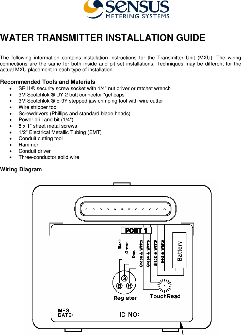  WATER TRANSMITTER INSTALLATION GUIDE   The  following  information  contains  installation  instructions  for  the  Transmitter  Unit  (MXU).  The  wiring connections  are  the  same  for  both  inside  and  pit  set  installations.  Techniques  may  be  different  for  the actual MXU placement in each type of installation.  Recommended Tools and Materials •  SR II ® security screw socket with 1/4&quot; nut driver or ratchet wrench •  3M Scotchlok ® UY-2 butt connector “gel-caps” •  3M Scotchlok ® E-9Y stepped jaw crimping tool with wire cutter •  Wire stripper tool •  Screwdrivers (Phillips and standard blade heads) •  Power drill and bit (1/4&quot;) •  8 x 1&quot; sheet metal screws •  1/2&quot; Electrical Metallic Tubing (EMT) •  Conduit cutting tool •  Hammer •  Conduit driver  •  Three-conductor solid wire   Wiring Diagram       
