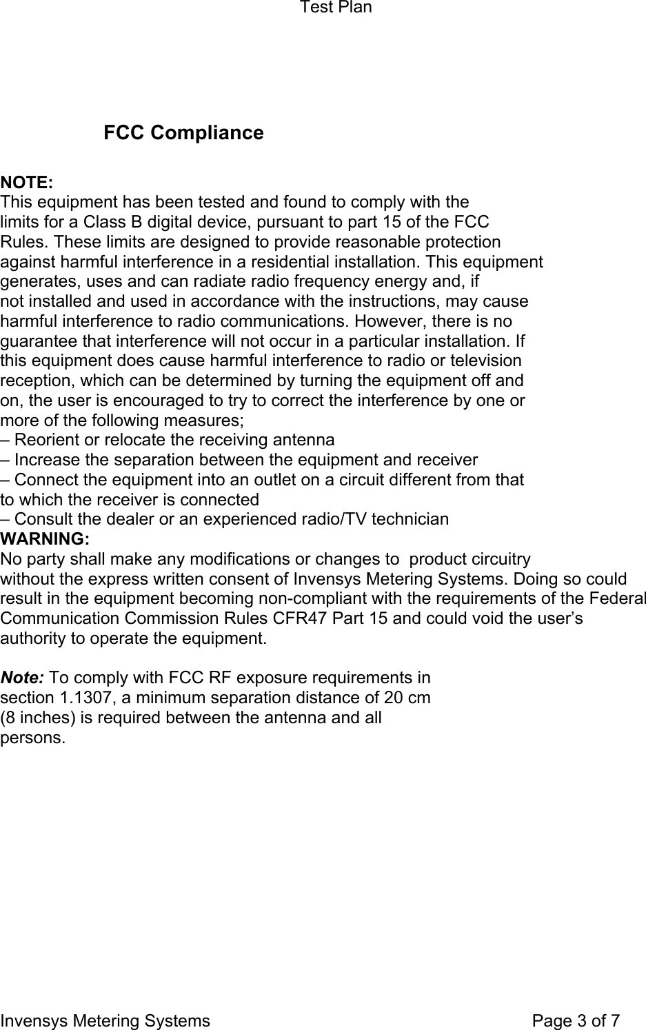 Test Plan Invensys Metering Systems    Page 3 of 7   FCC Compliance   NOTE: This equipment has been tested and found to comply with the limits for a Class B digital device, pursuant to part 15 of the FCC Rules. These limits are designed to provide reasonable protection against harmful interference in a residential installation. This equipment generates, uses and can radiate radio frequency energy and, if not installed and used in accordance with the instructions, may cause harmful interference to radio communications. However, there is no guarantee that interference will not occur in a particular installation. If this equipment does cause harmful interference to radio or television reception, which can be determined by turning the equipment off and on, the user is encouraged to try to correct the interference by one or more of the following measures; – Reorient or relocate the receiving antenna – Increase the separation between the equipment and receiver – Connect the equipment into an outlet on a circuit different from that to which the receiver is connected – Consult the dealer or an experienced radio/TV technician WARNING: No party shall make any modifications or changes to  product circuitry  without the express written consent of Invensys Metering Systems. Doing so could result in the equipment becoming non-compliant with the requirements of the Federal Communication Commission Rules CFR47 Part 15 and could void the user’s authority to operate the equipment.  Note: To comply with FCC RF exposure requirements in section 1.1307, a minimum separation distance of 20 cm (8 inches) is required between the antenna and all persons.    