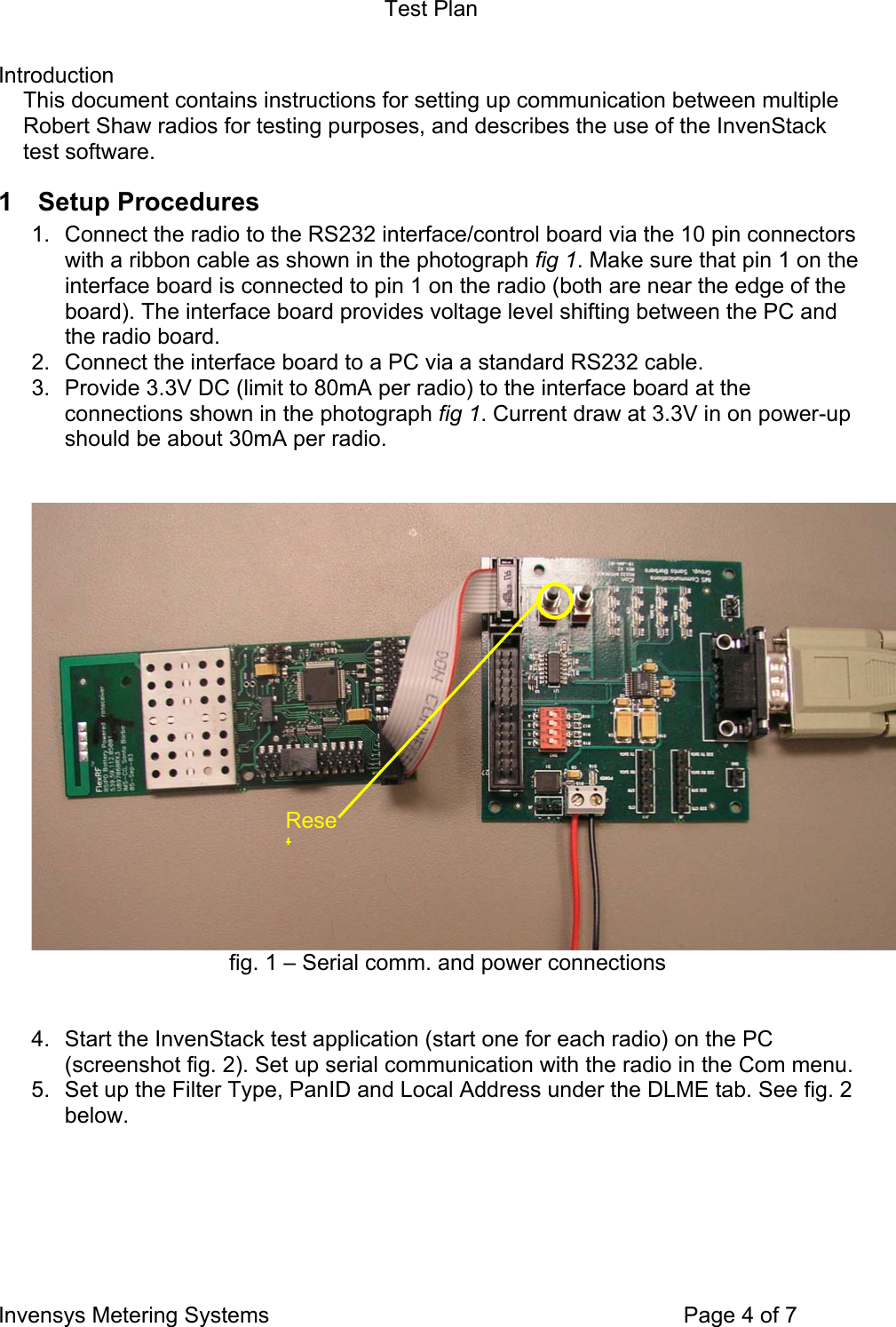 Test Plan Invensys Metering Systems    Page 4 of 7 Introduction This document contains instructions for setting up communication between multiple Robert Shaw radios for testing purposes, and describes the use of the InvenStack test software. 1 Setup Procedures 1.  Connect the radio to the RS232 interface/control board via the 10 pin connectors with a ribbon cable as shown in the photograph fig 1. Make sure that pin 1 on the interface board is connected to pin 1 on the radio (both are near the edge of the board). The interface board provides voltage level shifting between the PC and the radio board. 2.  Connect the interface board to a PC via a standard RS232 cable. 3.  Provide 3.3V DC (limit to 80mA per radio) to the interface board at the connections shown in the photograph fig 1. Current draw at 3.3V in on power-up should be about 30mA per radio.    fig. 1 – Serial comm. and power connections   4.  Start the InvenStack test application (start one for each radio) on the PC (screenshot fig. 2). Set up serial communication with the radio in the Com menu.  5.  Set up the Filter Type, PanID and Local Address under the DLME tab. See fig. 2 below.  Reset