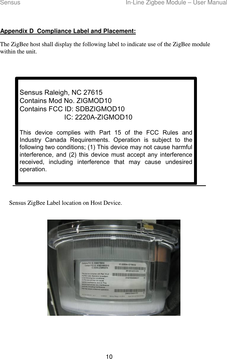 Sensus  In-Line Zigbee Module – User Manual 10  Appendix D  Compliance Label and Placement: The ZigBee host shall display the following label to indicate use of the ZigBee module within the unit.  Sensus Raleigh, NC 27615Contains Mod No. ZIGMOD10Contains FCC ID: SDBZIGMOD10IC: 2220A-ZIGMOD10This  device  complies  with  Part  15  of  the  FCC  Rules  and Industry  Canada  Requirements.  Operation  is  subject  to  the following two conditions; (1) This device may not cause harmful interference,  and  (2)  this  device  must  accept  any  interference received,  including  interference  that  may  cause  undesired operation.  Sensus ZigBee Label location on Host Device.     