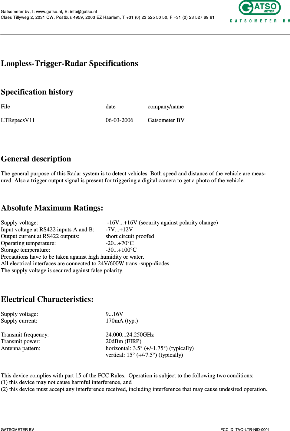      Gatsometer bv, I: www.gatso.nl, E: info@gatso.nl  Claes Tillyweg 2, 2031 CW, Postbus 4959, 2003 EZ Haarlem, T +31 (0) 23 525 50 50, F +31 (0) 23 527 69 61     GATSOMETER BV  FCC ID: TVO-LTR-NID-0001      Loopless-Trigger-Radar Specifications   Specification history  File          date    company/name  LTRspecsV11        06-03-2006  Gatsometer BV     General description  The general purpose of this Radar system is to detect vehicles. Both speed and distance of the vehicle are meas-ured. Also a trigger output signal is present for triggering a digital camera to get a photo of the vehicle.    Absolute Maximum Ratings:  Supply voltage:         -16V...+16V (security against polarity change) Input voltage at RS422 inputs A and B:  -7V...+12V Output current at RS422 outputs:    short circuit proofed Operating temperature:      -20...+70°C Storage temperature:      -30...+100°C Precautions have to be taken against high humidity or water. All electrical interfaces are connected to 24V/600W trans.-supp-diodes. The supply voltage is secured against false polarity.    Electrical Characteristics:  Supply voltage:        9...16V Supply current:        170mA (typ.)  Transmit frequency:      24.000...24.250GHz Transmit power:        20dBm (EIRP) Antenna pattern:       horizontal: 3.5° (+/-1.75°) (typically)           vertical: 15° (+/-7.5°) (typically)   This device complies with part 15 of the FCC Rules.  Operation is subject to the following two conditions:  (1) this device may not cause harmful interference, and  (2) this device must accept any interference received, including interference that may cause undesired operation. 