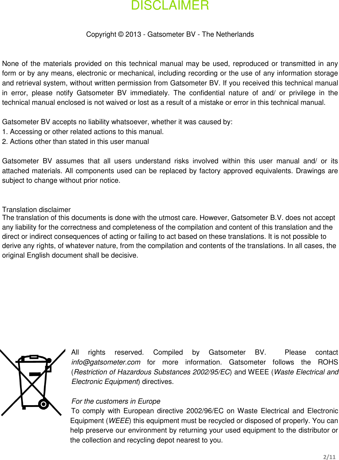       2/11   DISCLAIMER   Copyright © 2013 - Gatsometer BV - The Netherlands   None of the materials provided on this technical manual may be used, reproduced or transmitted in any form or by any means, electronic or mechanical, including recording or the use of any information storage and retrieval system, without written permission from Gatsometer BV. If you received this technical manual in  error,  please  notify  Gatsometer  BV  immediately.  The  confidential  nature  of  and/  or  privilege  in  the technical manual enclosed is not waived or lost as a result of a mistake or error in this technical manual.  Gatsometer BV accepts no liability whatsoever, whether it was caused by: 1. Accessing or other related actions to this manual. 2. Actions other than stated in this user manual  Gatsometer  BV  assumes  that  all  users  understand  risks  involved  within  this  user  manual  and/  or  its attached materials. All components used can be replaced by factory approved equivalents. Drawings are subject to change without prior notice.   Translation disclaimer  The translation of this documents is done with the utmost care. However, Gatsometer B.V. does not accept any liability for the correctness and completeness of the compilation and content of this translation and the direct or indirect consequences of acting or failing to act based on these translations. It is not possible to derive any rights, of whatever nature, from the compilation and contents of the translations. In all cases, the original English document shall be decisive.          All  rights  reserved.  Compiled  by  Gatsometer  BV.    Please  contact info@gatsometer.com  for  more  information.  Gatsometer  follows  the  ROHS (Restriction of Hazardous Substances 2002/95/EC) and WEEE (Waste Electrical and Electronic Equipment) directives.  For the customers in Europe To  comply  with European directive 2002/96/EC on Waste  Electrical and Electronic Equipment (WEEE) this equipment must be recycled or disposed of properly. You can help preserve our environment by returning your used equipment to the distributor or the collection and recycling depot nearest to you. 