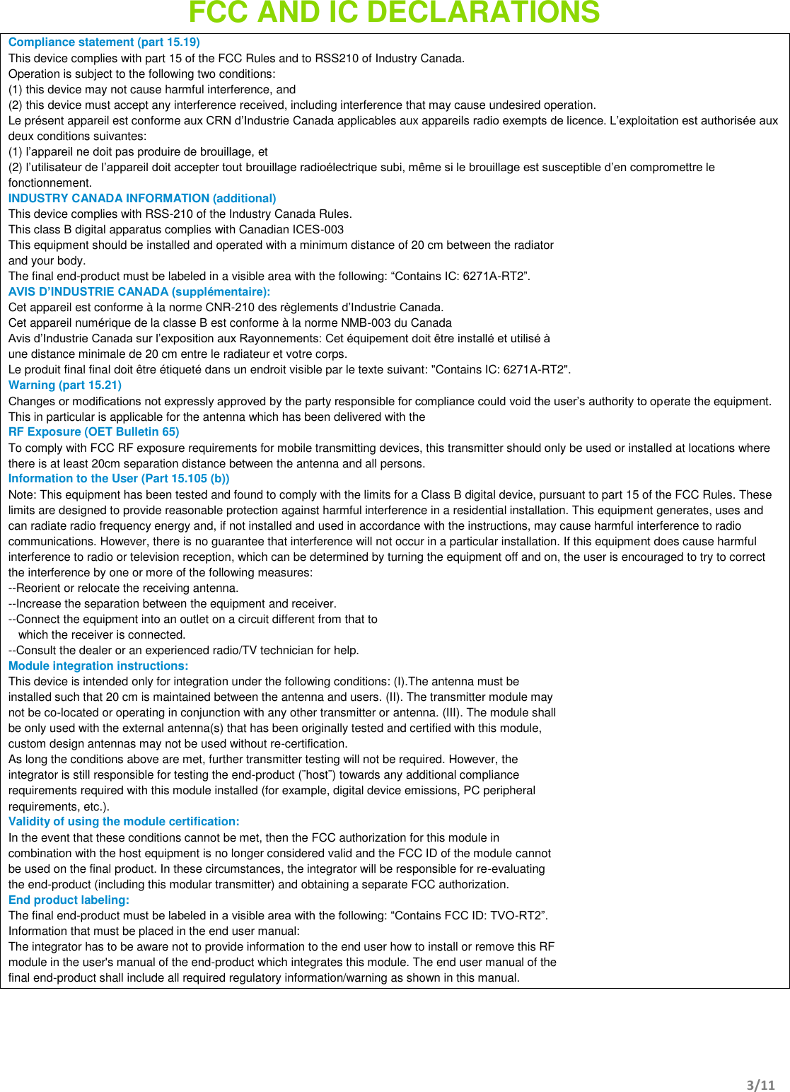       3/11   FCC AND IC DECLARATIONS   Compliance statement (part 15.19)  This device complies with part 15 of the FCC Rules and to RSS210 of Industry Canada. Operation is subject to the following two conditions: (1) this device may not cause harmful interference, and (2) this device must accept any interference received, including interference that may cause undesired operation. Le présent appareil est conforme aux CRN d’Industrie Canada applicables aux appareils radio exempts de licence. L’exploitation est authorisée aux deux conditions suivantes: (1) l’appareil ne doit pas produire de brouillage, et (2) l’utilisateur de l’appareil doit accepter tout brouillage radioélectrique subi, même si le brouillage est susceptible d’en compromettre le fonctionnement. INDUSTRY CANADA INFORMATION (additional) This device complies with RSS-210 of the Industry Canada Rules. This class B digital apparatus complies with Canadian ICES-003 This equipment should be installed and operated with a minimum distance of 20 cm between the radiator and your body. The final end-product must be labeled in a visible area with the following: “Contains IC: 6271A-RT2”. AVIS D’INDUSTRIE CANADA (supplémentaire): Cet appareil est conforme à la norme CNR-210 des règlements d’Industrie Canada. Cet appareil numérique de la classe B est conforme à la norme NMB-003 du Canada Avis d’Industrie Canada sur l’exposition aux Rayonnements: Cet équipement doit être installé et utilisé à une distance minimale de 20 cm entre le radiateur et votre corps. Le produit final final doit être étiqueté dans un endroit visible par le texte suivant: &quot;Contains IC: 6271A-RT2&quot;. Warning (part 15.21) Changes or modifications not expressly approved by the party responsible for compliance could void the user’s authority to operate the equipment. This in particular is applicable for the antenna which has been delivered with the  RF Exposure (OET Bulletin 65) To comply with FCC RF exposure requirements for mobile transmitting devices, this transmitter should only be used or installed at locations where there is at least 20cm separation distance between the antenna and all persons. Information to the User (Part 15.105 (b)) Note: This equipment has been tested and found to comply with the limits for a Class B digital device, pursuant to part 15 of the FCC Rules. These limits are designed to provide reasonable protection against harmful interference in a residential installation. This equipment generates, uses and can radiate radio frequency energy and, if not installed and used in accordance with the instructions, may cause harmful interference to radio communications. However, there is no guarantee that interference will not occur in a particular installation. If this equipment does cause harmful interference to radio or television reception, which can be determined by turning the equipment off and on, the user is encouraged to try to correct the interference by one or more of the following measures: --Reorient or relocate the receiving antenna. --Increase the separation between the equipment and receiver. --Connect the equipment into an outlet on a circuit different from that to     which the receiver is connected. --Consult the dealer or an experienced radio/TV technician for help. Module integration instructions: This device is intended only for integration under the following conditions: (I).The antenna must be installed such that 20 cm is maintained between the antenna and users. (II). The transmitter module may not be co-located or operating in conjunction with any other transmitter or antenna. (III). The module shall be only used with the external antenna(s) that has been originally tested and certified with this module, custom design antennas may not be used without re-certification. As long the conditions above are met, further transmitter testing will not be required. However, the integrator is still responsible for testing the end-product (¨host¨) towards any additional compliance requirements required with this module installed (for example, digital device emissions, PC peripheral requirements, etc.). Validity of using the module certification: In the event that these conditions cannot be met, then the FCC authorization for this module in combination with the host equipment is no longer considered valid and the FCC ID of the module cannot be used on the final product. In these circumstances, the integrator will be responsible for re-evaluating the end-product (including this modular transmitter) and obtaining a separate FCC authorization. End product labeling: The final end-product must be labeled in a visible area with the following: “Contains FCC ID: TVO-RT2”. Information that must be placed in the end user manual: The integrator has to be aware not to provide information to the end user how to install or remove this RF module in the user&apos;s manual of the end-product which integrates this module. The end user manual of the final end-product shall include all required regulatory information/warning as shown in this manual.    