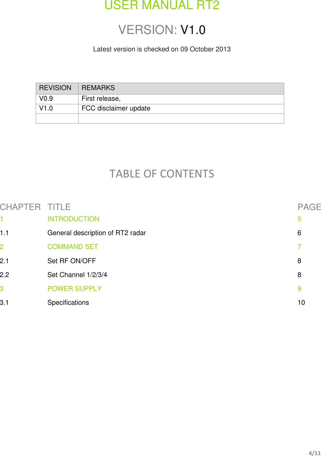       4/11   USER MANUAL RT2  VERSION: V1.0  Latest version is checked on 09 October 2013    REVISION REMARKS V0.9 First release,  V1.0 FCC disclaimer update        TABLE OF CONTENTS  CHAPTER TITLE PAGE 1 INTRODUCTION  5 1.1 General description of RT2 radar 6 2 COMMAND SET 7 2.1 Set RF ON/OFF 8 2.2 Set Channel 1/2/3/4 8 3 POWER SUPPLY 9 3.1 Specifications 10           