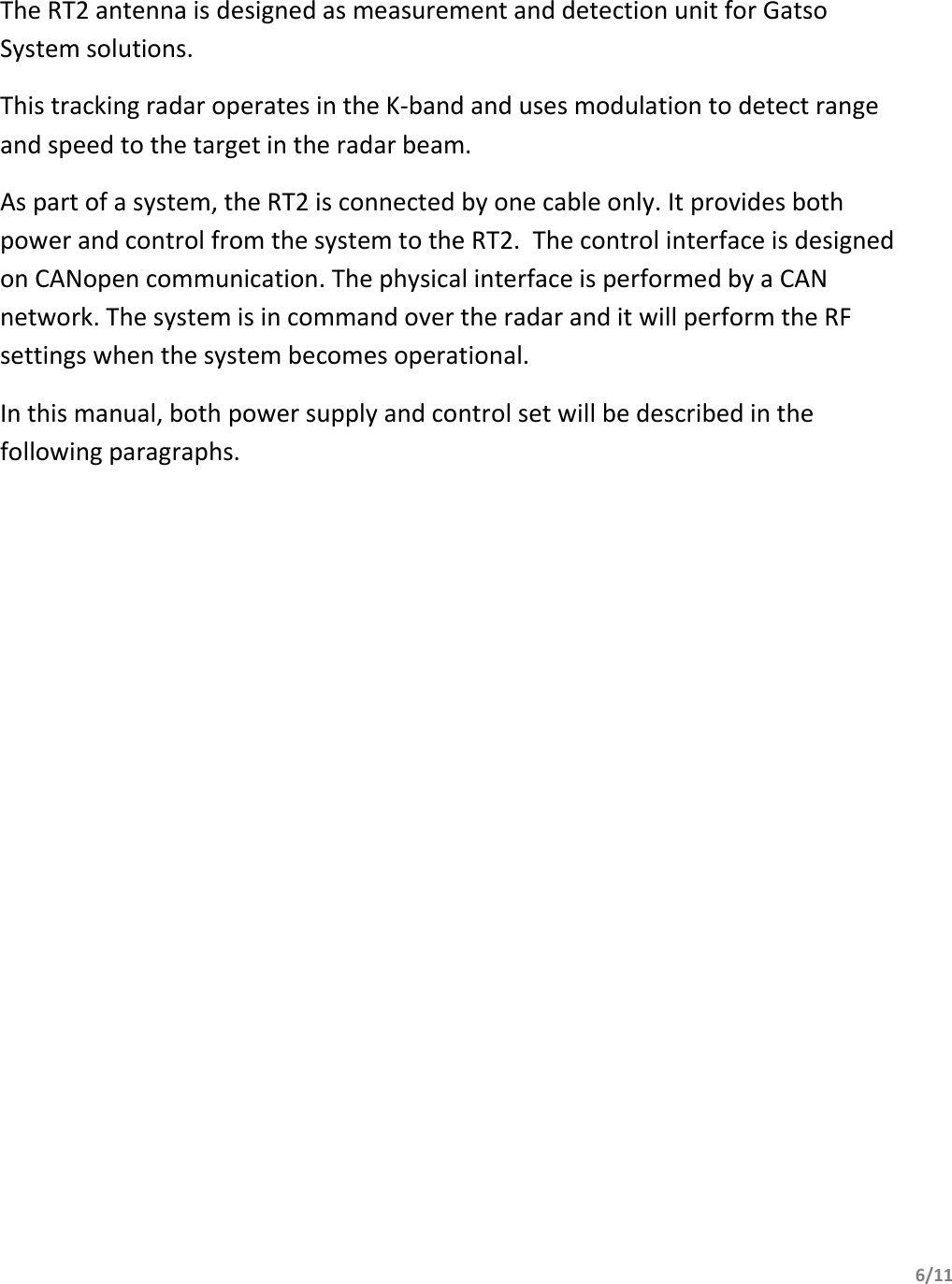       6/11     The RT2 antenna is designed as measurement and detection unit for Gatso System solutions. This tracking radar operates in the K-band and uses modulation to detect range and speed to the target in the radar beam. As part of a system, the RT2 is connected by one cable only. It provides both power and control from the system to the RT2.  The control interface is designed on CANopen communication. The physical interface is performed by a CAN network. The system is in command over the radar and it will perform the RF settings when the system becomes operational. In this manual, both power supply and control set will be described in the following paragraphs.   