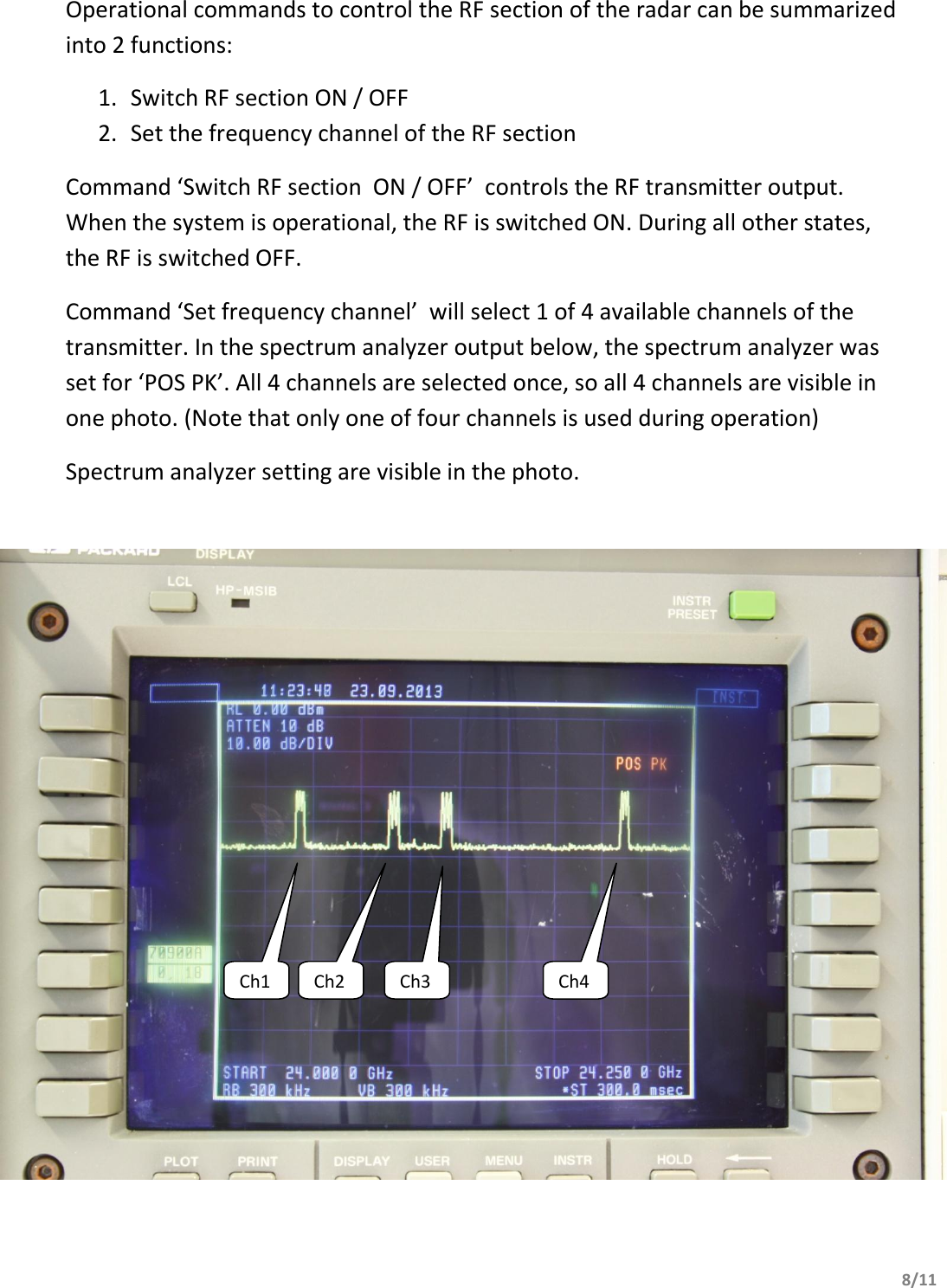       8/11                      Operational commands to control the RF section of the radar can be summarized into 2 functions: 1. Switch RF section ON / OFF 2. Set the frequency channel of the RF section Command ‘Switch RF section  ON / OFF’  controls the RF transmitter output. When the system is operational, the RF is switched ON. During all other states, the RF is switched OFF. Command ‘Set frequency channel’  will select 1 of 4 available channels of the transmitter. In the spectrum analyzer output below, the spectrum analyzer was set for ‘POS PK’. All 4 channels are selected once, so all 4 channels are visible in one photo. (Note that only one of four channels is used during operation) Spectrum analyzer setting are visible in the photo.   Ch1 Ch2 Ch3 Ch4 