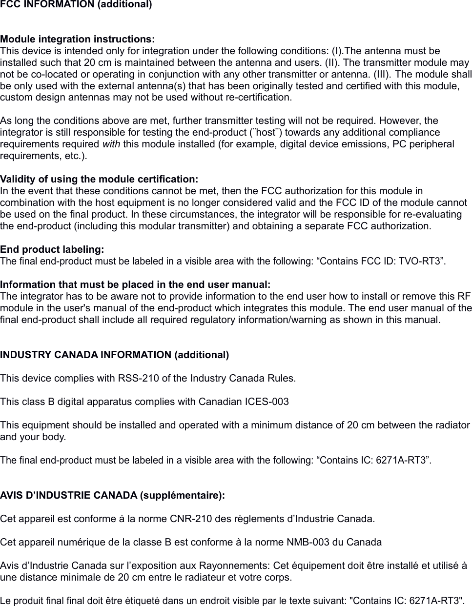 FCC INFORMATION (additional)Module integration instructions:This device is intended only for integration under the following conditions: (I).The antenna must be installed such that 20 cm is maintained between the antenna and users. (II). The transmitter module may not be co-located or operating in conjunction with any other transmitter or antenna. (III). The module shall be only used with the external antenna(s) that has been originally tested and certified with this module, custom design antennas may not be used without re-certification. As long the conditions above are met, further transmitter testing will not be required. However, the integrator is still responsible for testing the end-product (¨host¨) towards any additional compliance requirements required with this module installed (for example, digital device emissions, PC peripheral requirements, etc.). Validity of using the module certification: In the event that these conditions cannot be met, then the FCC authorization for this module in combination with the host equipment is no longer considered valid and the FCC ID of the module cannot be used on the final product. In these circumstances, the integrator will be responsible for re-evaluating the end-product (including this modular transmitter) and obtaining a separate FCC authorization.  End product labeling:The final end-product must be labeled in a visible area with the following: “Contains FCC ID: TVO-RT3”. Information that must be placed in the end user manual:The integrator has to be aware not to provide information to the end user how to install or remove this RF module in the user&apos;s manual of the end-product which integrates this module. The end user manual of the final end-product shall include all required regulatory information/warning as shown in this manual. INDUSTRY CANADA INFORMATION (additional)This device complies with RSS-210 of the Industry Canada Rules. This class B digital apparatus complies with Canadian ICES-003This equipment should be installed and operated with a minimum distance of 20 cm between the radiator and your body.The final end-product must be labeled in a visible area with the following: “Contains IC: 6271A-RT3”.AVIS D’INDUSTRIE CANADA (supplémentaire):Cet appareil est conforme à la norme CNR-210 des règlements d’Industrie Canada. Cet appareil numérique de la classe B est conforme à la norme NMB-003 du Canada Avis d’Industrie Canada sur l’exposition aux Rayonnements: Cet équipement doit être installé et utilisé à une distance minimale de 20 cm entre le radiateur et votre corps.Le produit final final doit être étiqueté dans un endroit visible par le texte suivant: &quot;Contains IC: 6271A-RT3&quot;.