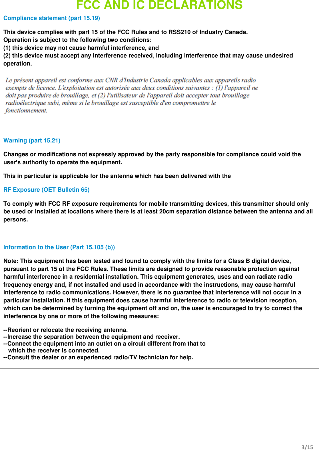         3/15  FCC AND IC DECLARATIONS   Compliance statement (part 15.19)  This device complies with part 15 of the FCC Rules and to RSS210 of Industry Canada. Operation is subject to the following two conditions: (1) this device may not cause harmful interference, and (2) this device must accept any interference received, including interference that may cause undesired operation.    Warning (part 15.21) Changes or modifications not expressly approved by the party responsible for compliance could void the user’s authority to operate the equipment. This in particular is applicable for the antenna which has been delivered with the  RF Exposure (OET Bulletin 65) To comply with FCC RF exposure requirements for mobile transmitting devices, this transmitter should only be used or installed at locations where there is at least 20cm separation distance between the antenna and all persons.  Information to the User (Part 15.105 (b)) Note: This equipment has been tested and found to comply with the limits for a Class B digital device, pursuant to part 15 of the FCC Rules. These limits are designed to provide reasonable protection against harmful interference in a residential installation. This equipment generates, uses and can radiate radio frequency energy and, if not installed and used in accordance with the instructions, may cause harmful interference to radio communications. However, there is no guarantee that interference will not occur in a particular installation. If this equipment does cause harmful interference to radio or television reception, which can be determined by turning the equipment off and on, the user is encouraged to try to correct the interference by one or more of the following measures: --Reorient or relocate the receiving antenna. --Increase the separation between the equipment and receiver. --Connect the equipment into an outlet on a circuit different from that to     which the receiver is connected. --Consult the dealer or an experienced radio/TV technician for help.    