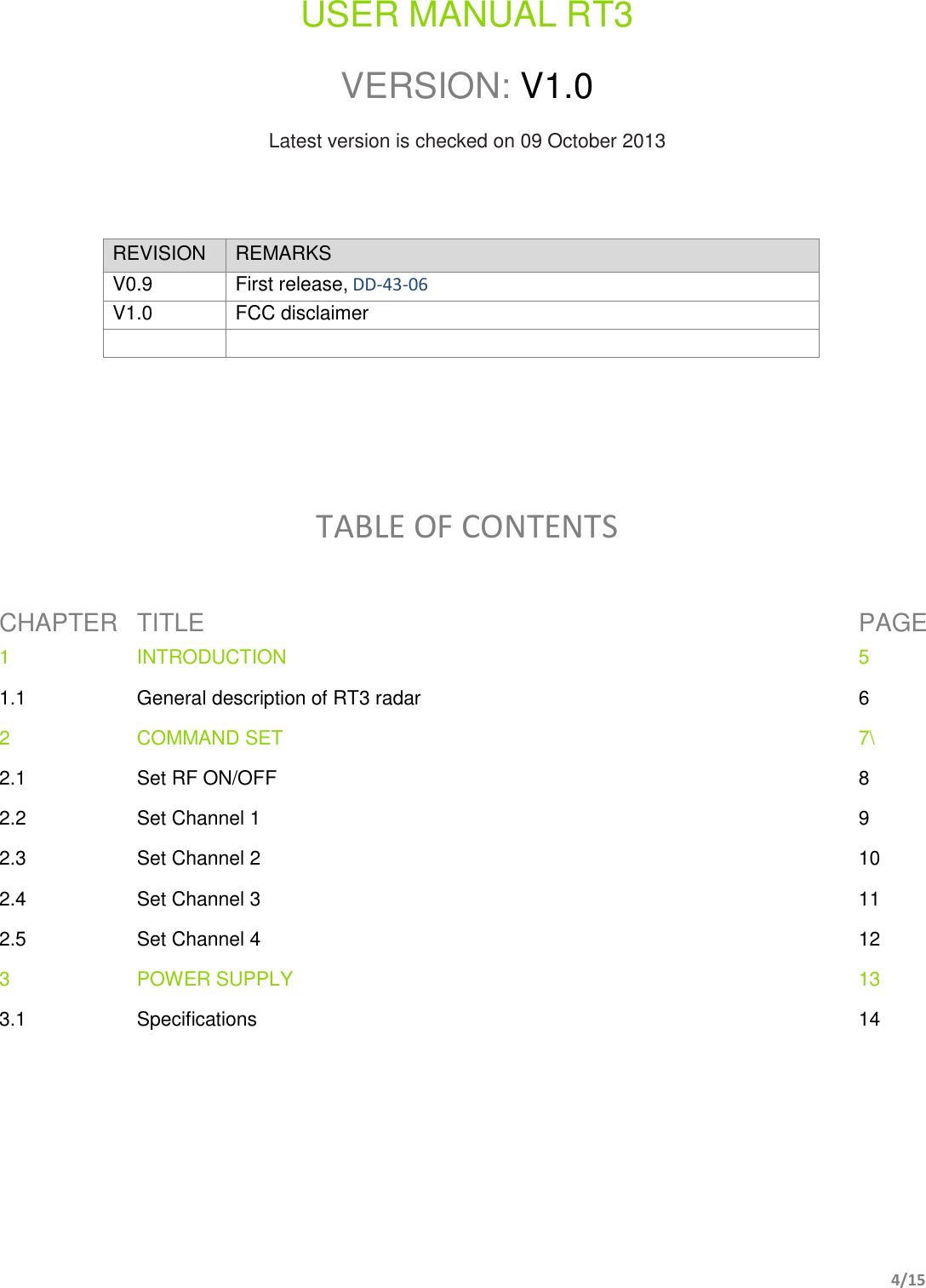         4/15    USER MANUAL RT3  VERSION: V1.0  Latest version is checked on 09 October 2013    REVISION REMARKS V0.9 First release, DD-43-06 V1.0 FCC disclaimer         TABLE OF CONTENTS  CHAPTER TITLE PAGE 1 INTRODUCTION  5 1.1 General description of RT3 radar 6 2 COMMAND SET 7\ 2.1 Set RF ON/OFF 8 2.2 Set Channel 1 9 2.3 Set Channel 2 10 2.4 Set Channel 3 11 2.5 Set Channel 4 12 3 POWER SUPPLY 13 3.1 Specifications 14           