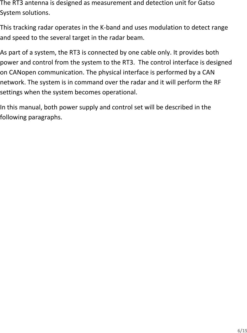         6/15         The RT3 antenna is designed as measurement and detection unit for Gatso System solutions. This tracking radar operates in the K-band and uses modulation to detect range and speed to the several target in the radar beam. As part of a system, the RT3 is connected by one cable only. It provides both power and control from the system to the RT3.  The control interface is designed on CANopen communication. The physical interface is performed by a CAN network. The system is in command over the radar and it will perform the RF settings when the system becomes operational. In this manual, both power supply and control set will be described in the following paragraphs.   