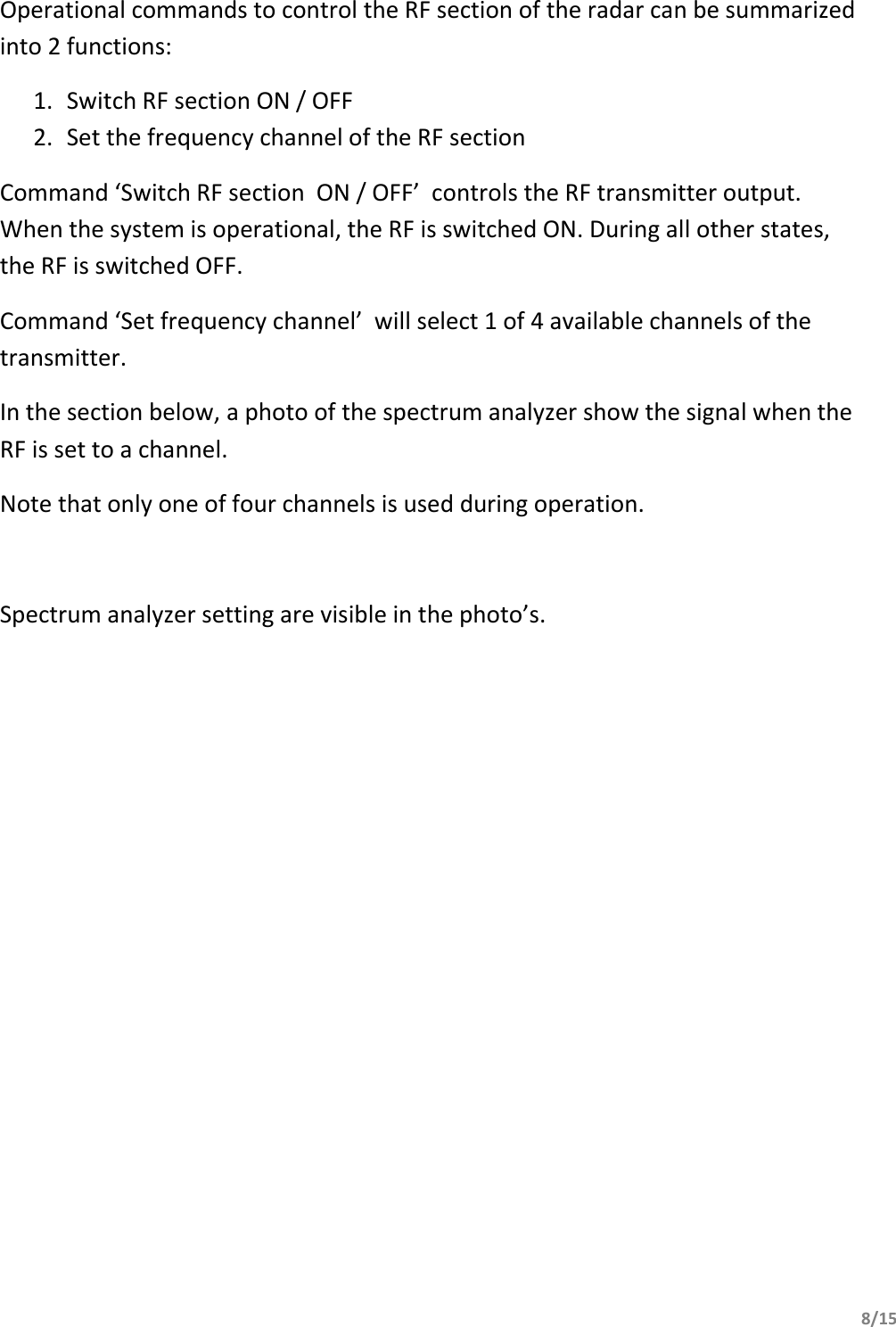         8/15                          Operational commands to control the RF section of the radar can be summarized into 2 functions: 1. Switch RF section ON / OFF 2. Set the frequency channel of the RF section Command ‘Switch RF section  ON / OFF’  controls the RF transmitter output. When the system is operational, the RF is switched ON. During all other states, the RF is switched OFF. Command ‘Set frequency channel’  will select 1 of 4 available channels of the transmitter.  In the section below, a photo of the spectrum analyzer show the signal when the RF is set to a channel. Note that only one of four channels is used during operation.  Spectrum analyzer setting are visible in the photo’s.  