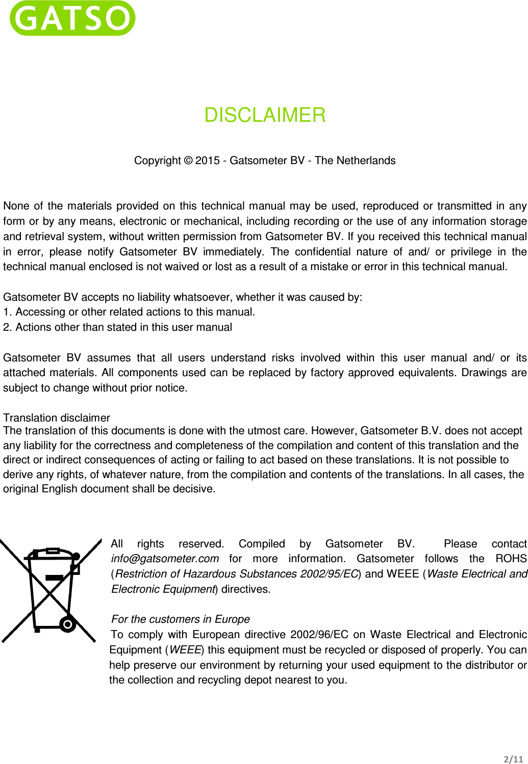    2/11    DISCLAIMER   Copyright © 2015 - Gatsometer BV - The Netherlands   None  of  the materials provided on this technical manual may be  used,  reproduced  or  transmitted  in any form or by any means, electronic or mechanical, including recording or the use of any information storage and retrieval system, without written permission from Gatsometer BV. If you received this technical manual in  error,  please  notify  Gatsometer  BV  immediately.  The  confidential  nature  of  and/  or  privilege  in  the technical manual enclosed is not waived or lost as a result of a mistake or error in this technical manual.  Gatsometer BV accepts no liability whatsoever, whether it was caused by: 1. Accessing or other related actions to this manual. 2. Actions other than stated in this user manual  Gatsometer  BV  assumes  that  all  users  understand  risks  involved  within  this  user  manual  and/  or  its attached materials. All  components used can  be replaced by factory approved  equivalents. Drawings are subject to change without prior notice.  Translation disclaimer  The translation of this documents is done with the utmost care. However, Gatsometer B.V. does not accept any liability for the correctness and completeness of the compilation and content of this translation and the direct or indirect consequences of acting or failing to act based on these translations. It is not possible to derive any rights, of whatever nature, from the compilation and contents of the translations. In all cases, the original English document shall be decisive.   All  rights  reserved.  Compiled  by  Gatsometer  BV.    Please  contact info@gatsometer.com  for  more  information.  Gatsometer  follows  the  ROHS (Restriction of Hazardous Substances 2002/95/EC) and WEEE (Waste Electrical and Electronic Equipment) directives.  For the customers in Europe To  comply  with  European  directive  2002/96/EC  on  Waste  Electrical  and  Electronic Equipment (WEEE) this equipment must be recycled or disposed of properly. You can help preserve our environment by returning your used equipment to the distributor or the collection and recycling depot nearest to you.   