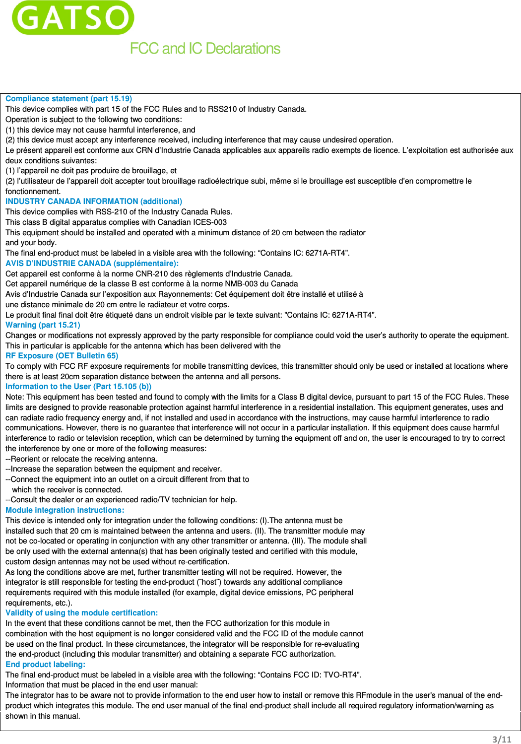    3/11  FCC and IC Declarations Compliance statement (part 15.19)  This device complies with part 15 of the FCC Rules and to RSS210 of Industry Canada. Operation is subject to the following two conditions: (1) this device may not cause harmful interference, and (2) this device must accept any interference received, including interference that may cause undesired operation. Le présent appareil est conforme aux CRN d’Industrie Canada applicables aux appareils radio exempts de licence. L’exploitation est authorisée aux deux conditions suivantes: (1) l’appareil ne doit pas produire de brouillage, et (2) l’utilisateur de l’appareil doit accepter tout brouillage radioélectrique subi, même si le brouillage est susceptible d’en compromettre le fonctionnement. INDUSTRY CANADA INFORMATION (additional) This device complies with RSS-210 of the Industry Canada Rules. This class B digital apparatus complies with Canadian ICES-003 This equipment should be installed and operated with a minimum distance of 20 cm between the radiator and your body. The final end-product must be labeled in a visible area with the following: “Contains IC: 6271A-RT4”. AVIS D’INDUSTRIE CANADA (supplémentaire): Cet appareil est conforme à la norme CNR-210 des règlements d’Industrie Canada. Cet appareil numérique de la classe B est conforme à la norme NMB-003 du Canada Avis d’Industrie Canada sur l’exposition aux Rayonnements: Cet équipement doit être installé et utilisé à une distance minimale de 20 cm entre le radiateur et votre corps. Le produit final final doit être étiqueté dans un endroit visible par le texte suivant: &quot;Contains IC: 6271A-RT4&quot;. Warning (part 15.21) Changes or modifications not expressly approved by the party responsible for compliance could void the user’s authority to operate the equipment. This in particular is applicable for the antenna which has been delivered with the  RF Exposure (OET Bulletin 65) To comply with FCC RF exposure requirements for mobile transmitting devices, this transmitter should only be used or installed at locations where there is at least 20cm separation distance between the antenna and all persons. Information to the User (Part 15.105 (b)) Note: This equipment has been tested and found to comply with the limits for a Class B digital device, pursuant to part 15 of the FCC Rules. These limits are designed to provide reasonable protection against harmful interference in a residential installation. This equipment generates, uses and can radiate radio frequency energy and, if not installed and used in accordance with the instructions, may cause harmful interference to radio communications. However, there is no guarantee that interference will not occur in a particular installation. If this equipment does cause harmful interference to radio or television reception, which can be determined by turning the equipment off and on, the user is encouraged to try to correct the interference by one or more of the following measures: --Reorient or relocate the receiving antenna. --Increase the separation between the equipment and receiver. --Connect the equipment into an outlet on a circuit different from that to     which the receiver is connected. --Consult the dealer or an experienced radio/TV technician for help. Module integration instructions: This device is intended only for integration under the following conditions: (I).The antenna must be installed such that 20 cm is maintained between the antenna and users. (II). The transmitter module may not be co-located or operating in conjunction with any other transmitter or antenna. (III). The module shall be only used with the external antenna(s) that has been originally tested and certified with this module, custom design antennas may not be used without re-certification. As long the conditions above are met, further transmitter testing will not be required. However, the integrator is still responsible for testing the end-product (¨host¨) towards any additional compliance requirements required with this module installed (for example, digital device emissions, PC peripheral requirements, etc.). Validity of using the module certification: In the event that these conditions cannot be met, then the FCC authorization for this module in combination with the host equipment is no longer considered valid and the FCC ID of the module cannot be used on the final product. In these circumstances, the integrator will be responsible for re-evaluating the end-product (including this modular transmitter) and obtaining a separate FCC authorization. End product labeling: The final end-product must be labeled in a visible area with the following: “Contains FCC ID: TVO-RT4”. Information that must be placed in the end user manual: The integrator has to be aware not to provide information to the end user how to install or remove this RFmodule in the user&apos;s manual of the end-product which integrates this module. The end user manual of the final end-product shall include all required regulatory information/warning as shown in this manual. 