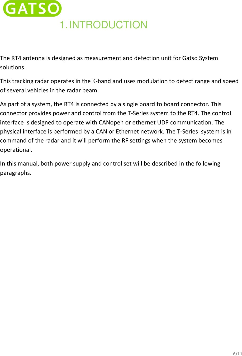   6/11  1. INTRODUCTION The RT4 antenna is designed as measurement and detection unit for Gatso System solutions. This tracking radar operates in the K-band and uses modulation to detect range and speed of several vehicles in the radar beam. As part of a system, the RT4 is connected by a single board to board connector. This connector provides power and control from the T-Series system to the RT4. The control interface is designed to operate with CANopen or ethernet UDP communication. The physical interface is performed by a CAN or Ethernet network. The T-Series  system is in command of the radar and it will perform the RF settings when the system becomes operational. In this manual, both power supply and control set will be described in the following paragraphs.                