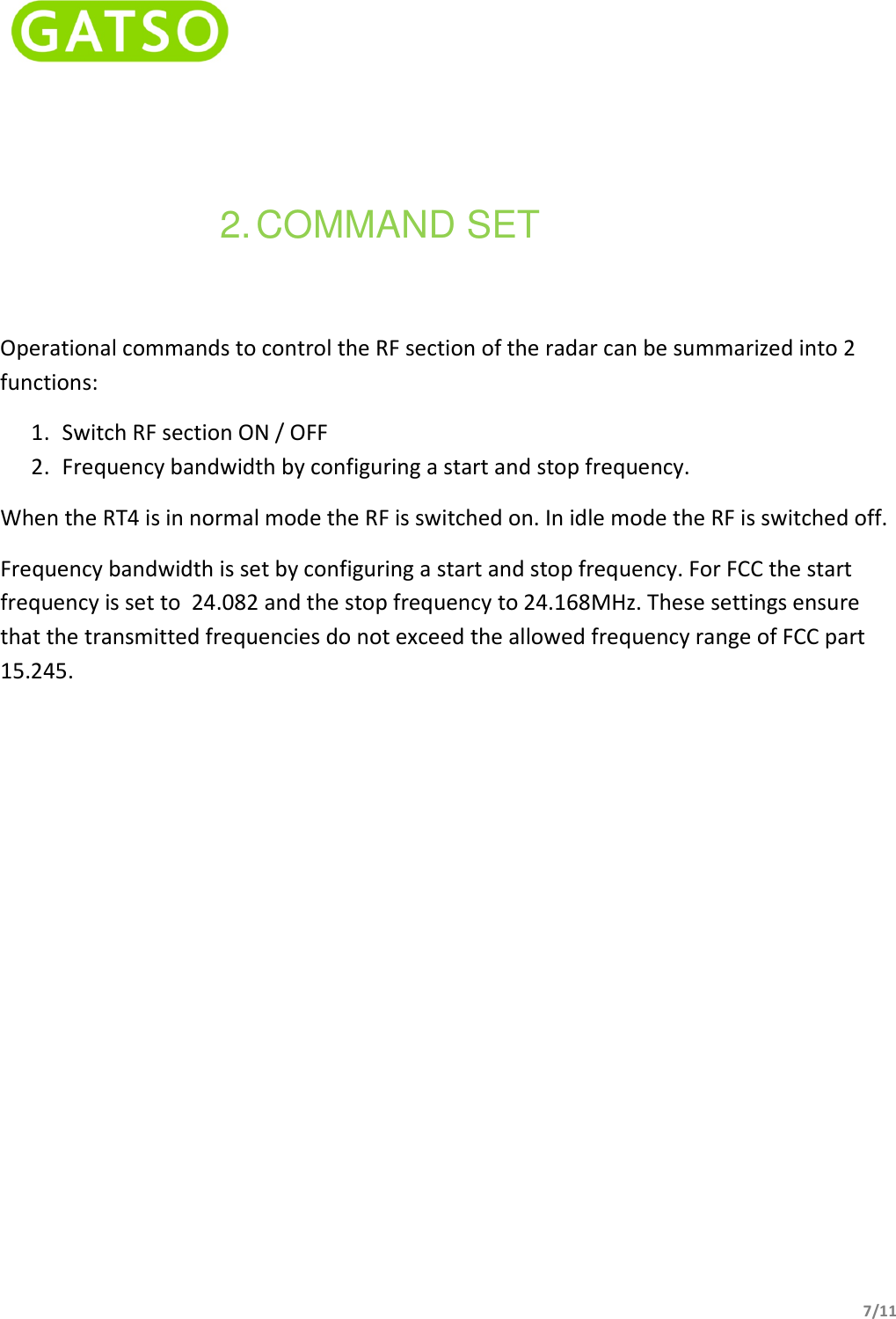    7/11   2. COMMAND SET Operational commands to control the RF section of the radar can be summarized into 2 functions: 1. Switch RF section ON / OFF 2. Frequency bandwidth by configuring a start and stop frequency. When the RT4 is in normal mode the RF is switched on. In idle mode the RF is switched off. Frequency bandwidth is set by configuring a start and stop frequency. For FCC the start frequency is set to  24.082 and the stop frequency to 24.168MHz. These settings ensure that the transmitted frequencies do not exceed the allowed frequency range of FCC part 15.245.    
