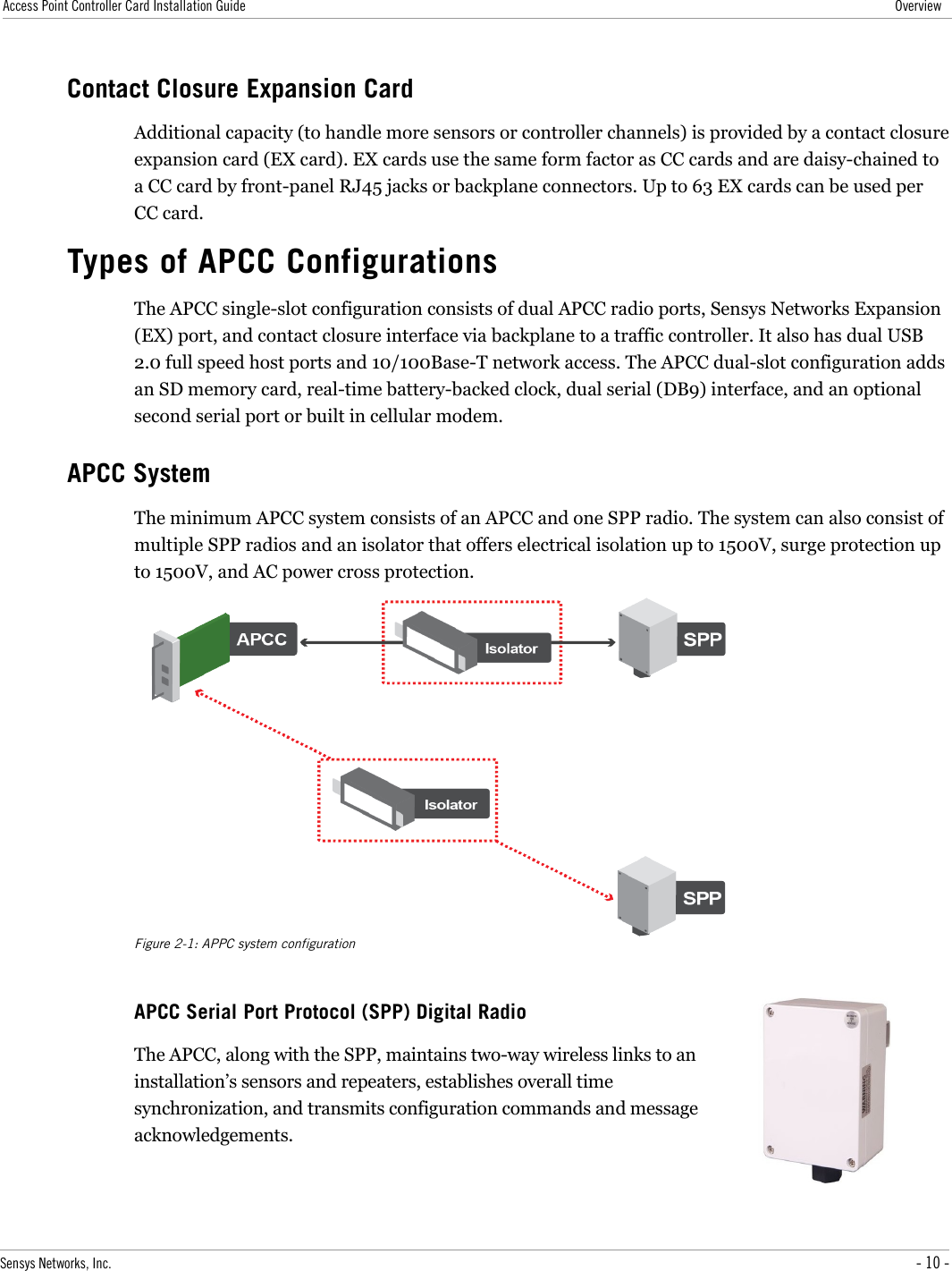 Access Point Controller Card Installation Guide OverviewContact Closure Expansion CardAdditional capacity (to handle more sensors or controller channels) is provided by a contact closure expansion card (EX card). EX cards use the same form factor as CC cards and are daisy-chained to a CC card by front-panel RJ45 jacks or backplane connectors. Up to 63 EX cards can be used per CC card.Types of APCC ConfigurationsThe APCC single-slot configuration consists of dual APCC radio ports, Sensys Networks Expansion (EX) port, and contact closure interface via backplane to a traffic controller. It also has dual USB 2.0 full speed host ports and 10/100Base-T network access. The APCC dual-slot configuration adds an SD memory card, real-time battery-backed clock, dual serial (DB9) interface, and an optional second serial port or built in cellular modem.APCC SystemThe minimum APCC system consists of an APCC and one SPP radio. The system can also consist of multiple SPP radios and an isolator that offers electrical isolation up to 1500V, surge protection up to 1500V, and AC power cross protection.Figure 2-1: APPC system configurationAPCC Serial Port Protocol (SPP) Digital RadioThe APCC, along with the SPP, maintains two-way wireless links to an installation’s sensors and repeaters, establishes overall time synchronization, and transmits configuration commands and message acknowledgements. Sensys Networks, Inc. - 10 -