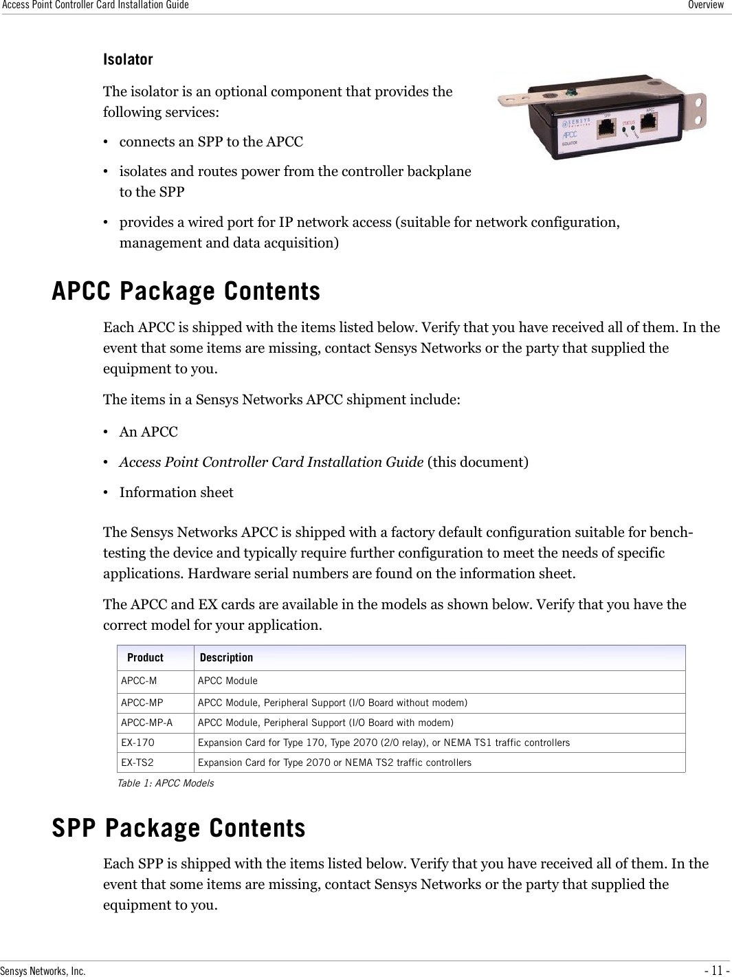 Access Point Controller Card Installation Guide OverviewIsolatorThe isolator is an optional component that provides the following services:•connects an SPP to the APCC•isolates and routes power from the controller backplane to the SPP•provides a wired port for IP network access (suitable for network configuration, management and data acquisition)APCC Package ContentsEach APCC is shipped with the items listed below. Verify that you have received all of them. In the event that some items are missing, contact Sensys Networks or the party that supplied the equipment to you.The items in a Sensys Networks APCC shipment include:•An APCC•Access Point Controller Card Installation Guide (this document)•Information sheetThe Sensys Networks APCC is shipped with a factory default configuration suitable for bench-testing the device and typically require further configuration to meet the needs of specific applications. Hardware serial numbers are found on the information sheet.The APCC and EX cards are available in the models as shown below. Verify that you have the correct model for your application.Product DescriptionAPCC-M APCC ModuleAPCC-MP APCC Module, Peripheral Support (I/O Board without modem)APCC-MP-A APCC Module, Peripheral Support (I/O Board with modem)EX-170 Expansion Card for Type 170, Type 2070 (2/0 relay), or NEMA TS1 traffic controllersEX-TS2 Expansion Card for Type 2070 or NEMA TS2 traffic controllersTable 1: APCC ModelsSPP Package ContentsEach SPP is shipped with the items listed below. Verify that you have received all of them. In the event that some items are missing, contact Sensys Networks or the party that supplied the equipment to you.Sensys Networks, Inc. - 11 -