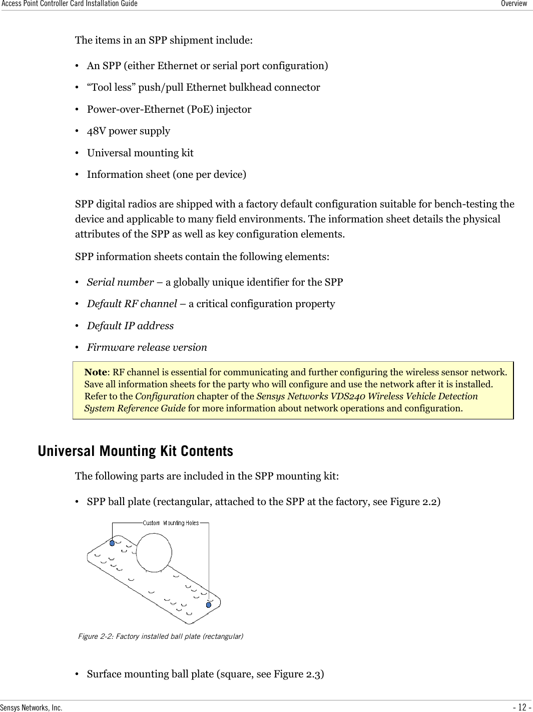 Access Point Controller Card Installation Guide OverviewThe items in an SPP shipment include:•An SPP (either Ethernet or serial port configuration)•“Tool less” push/pull Ethernet bulkhead connector•Power-over-Ethernet (PoE) injector•48V power supply•Universal mounting kit•Information sheet (one per device)SPP digital radios are shipped with a factory default configuration suitable for bench-testing the device and applicable to many field environments. The information sheet details the physical attributes of the SPP as well as key configuration elements.SPP information sheets contain the following elements:•Serial number – a globally unique identifier for the SPP•Default RF channel – a critical configuration property•Default IP address•Firmware release versionNote: RF channel is essential for communicating and further configuring the wireless sensor network. Save all information sheets for the party who will configure and use the network after it is installed. Refer to the Configuration chapter of the Sensys Networks VDS240 Wireless Vehicle Detection  System Reference Guide for more information about network operations and configuration.Universal Mounting Kit ContentsThe following parts are included in the SPP mounting kit:•SPP ball plate (rectangular, attached to the SPP at the factory, see Figure 2.2)•Surface mounting ball plate (square, see Figure 2.3)Sensys Networks, Inc. - 12 -Figure 2-2: Factory installed ball plate (rectangular)