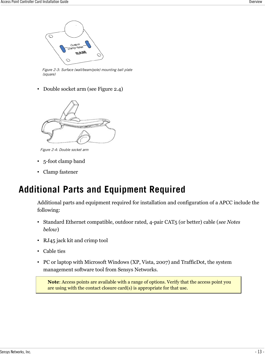 Access Point Controller Card Installation Guide Overview•Double socket arm (see Figure 2.4)•5-foot clamp band•Clamp fastenerAdditional Parts and Equipment RequiredAdditional parts and equipment required for installation and configuration of a APCC include the following:•Standard Ethernet compatible, outdoor rated, 4-pair CAT5 (or better) cable (see Notes below)•RJ45 jack kit and crimp tool•Cable ties•PC or laptop with Microsoft Windows (XP, Vista, 2007) and TrafficDot, the system management software tool from Sensys Networks.Note: Access points are available with a range of options. Verify that the access point you are using with the contact closure card(s) is appropriate for that use.Sensys Networks, Inc. - 13 -Figure 2-3: Surface (wall/beam/pole) mounting ball plate (square)Figure 2-4: Double socket arm