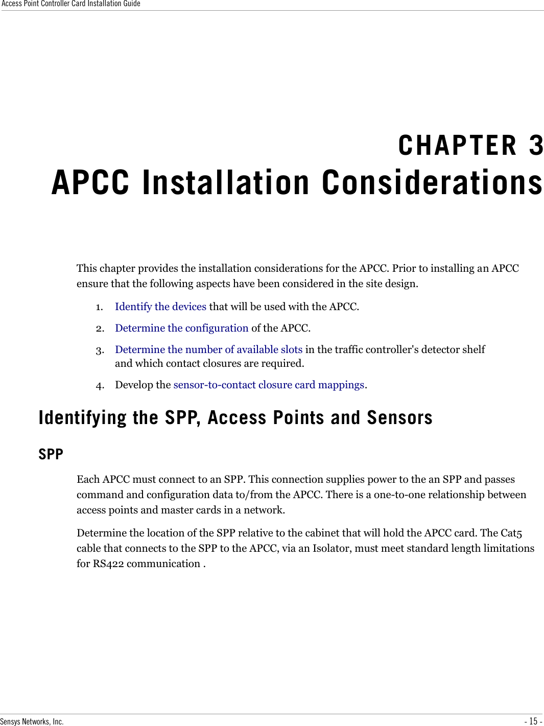 Access Point Controller Card Installation GuideCHAPTER 3APCC Installation ConsiderationsThis chapter provides the installation considerations for the APCC. Prior to installing an APCC ensure that the following aspects have been considered in the site design.1. Identify the devices that will be used with the APCC.2. Determine the configuration of the APCC.3. Determine the number of available slots in the traffic controller&apos;s detector shelf and which contact closures are required.4. Develop the sensor-to-contact closure card mappings.Identifying the SPP, Access Points and SensorsSPPEach APCC must connect to an SPP. This connection supplies power to the an SPP and passes command and configuration data to/from the APCC. There is a one-to-one relationship between access points and master cards in a network. Determine the location of the SPP relative to the cabinet that will hold the APCC card. The Cat5 cable that connects to the SPP to the APCC, via an Isolator, must meet standard length limitations for RS422 communication . Sensys Networks, Inc. - 15 -