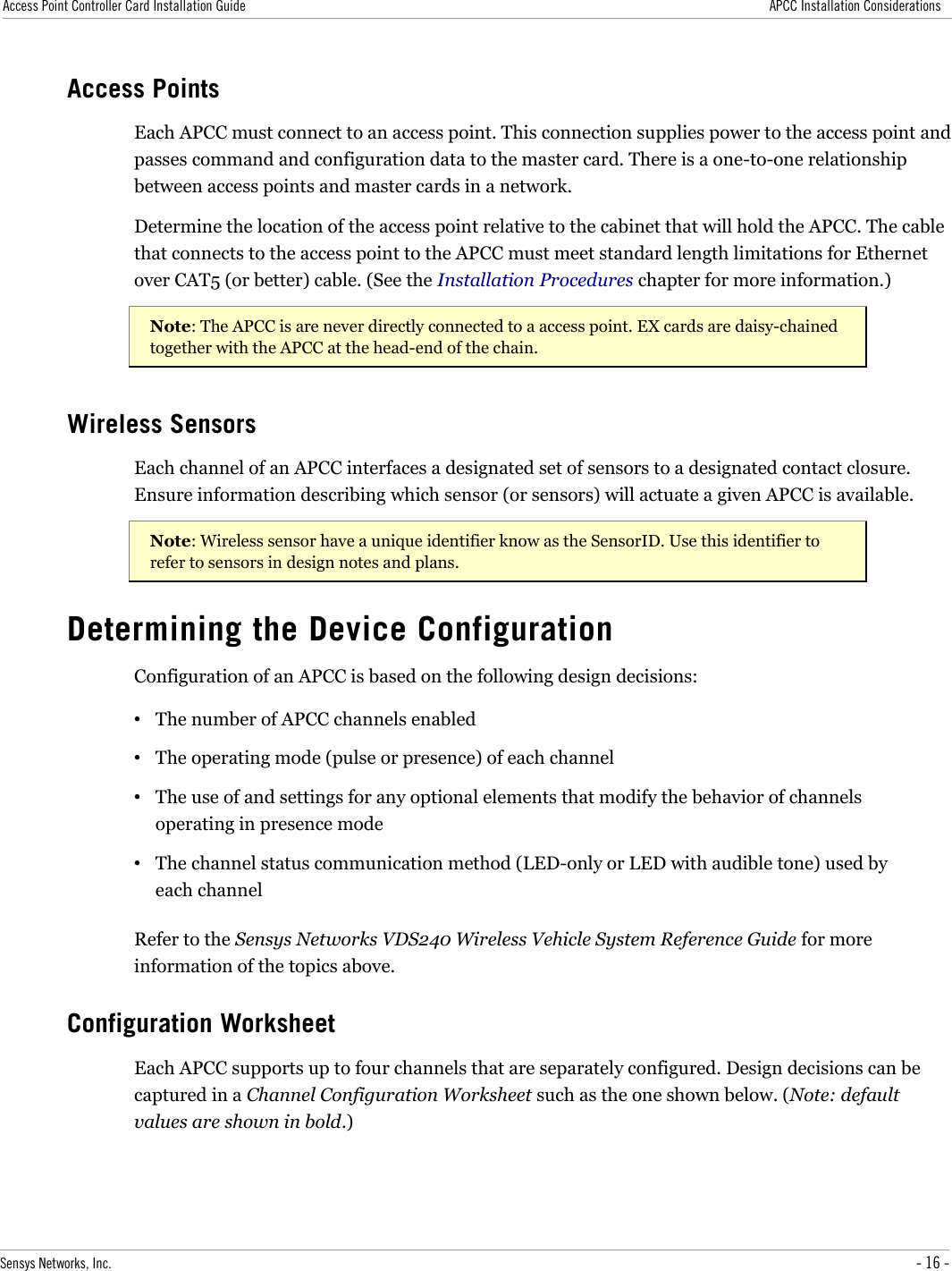 Access Point Controller Card Installation Guide APCC Installation ConsiderationsAccess PointsEach APCC must connect to an access point. This connection supplies power to the access point and passes command and configuration data to the master card. There is a one-to-one relationship between access points and master cards in a network. Determine the location of the access point relative to the cabinet that will hold the APCC. The cable that connects to the access point to the APCC must meet standard length limitations for Ethernet over CAT5 (or better) cable. (See the Installation Procedures chapter for more information.)Note: The APCC is are never directly connected to a access point. EX cards are daisy-chained together with the APCC at the head-end of the chain.Wireless SensorsEach channel of an APCC interfaces a designated set of sensors to a designated contact closure. Ensure information describing which sensor (or sensors) will actuate a given APCC is available.Note: Wireless sensor have a unique identifier know as the SensorID. Use this identifier to refer to sensors in design notes and plans.Determining the Device ConfigurationConfiguration of an APCC is based on the following design decisions:•The number of APCC channels enabled•The operating mode (pulse or presence) of each channel•The use of and settings for any optional elements that modify the behavior of channels operating in presence mode•The channel status communication method (LED-only or LED with audible tone) used by each channelRefer to the Sensys Networks VDS240 Wireless Vehicle System Reference Guide for more information of the topics above.Configuration WorksheetEach APCC supports up to four channels that are separately configured. Design decisions can be captured in a Channel Configuration Worksheet such as the one shown below. (Note: default values are shown in bold.)Sensys Networks, Inc. - 16 -