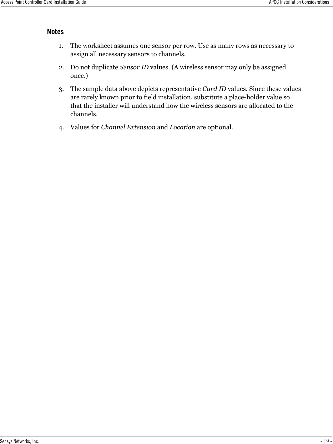 Access Point Controller Card Installation Guide APCC Installation ConsiderationsNotes1. The worksheet assumes one sensor per row. Use as many rows as necessary to assign all necessary sensors to channels.2. Do not duplicate Sensor ID values. (A wireless sensor may only be assigned once.)3. The sample data above depicts representative Card ID values. Since these values are rarely known prior to field installation, substitute a place-holder value so that the installer will understand how the wireless sensors are allocated to the channels.4. Values for Channel Extension and Location are optional.Sensys Networks, Inc. - 19 -