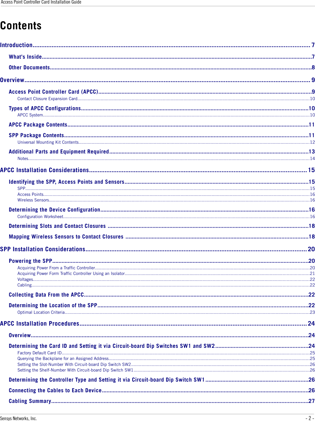 Access Point Controller Card Installation GuideContentsIntroduction................................................................................................................................................................. 7What&apos;s Inside...............................................................................................................................................................................7Other Documents.........................................................................................................................................................................8Overview...................................................................................................................................................................... 9Access Point Controller Card (APCC)..........................................................................................................................................9Contact Closure Expansion Card...................................................................................................................................................................................10Types of APCC Configurations...................................................................................................................................................10APCC System..............................................................................................................................................................................................................10APCC Package Contents............................................................................................................................................................11SPP Package Contents..............................................................................................................................................................11Universal Mounting Kit Contents..................................................................................................................................................................................12Additional Parts and Equipment Required.................................................................................................................................13Notes.........................................................................................................................................................................................................................14APCC Installation Considerations.............................................................................................................................. 15Identifying the SPP, Access Points and Sensors.......................................................................................................................15SPP...........................................................................................................................................................................................................................15Access Points.............................................................................................................................................................................................................16Wireless Sensors.........................................................................................................................................................................................................16Determining the Device Configuration.......................................................................................................................................16Configuration Worksheet..............................................................................................................................................................................................16Determining Slots and Contact Closures ..................................................................................................................................18Mapping Wireless Sensors to Contact Closures ......................................................................................................................18SPP Installation Considerations................................................................................................................................ 20Powering the SPP......................................................................................................................................................................20Acquiring Power From a Traffic Controller.....................................................................................................................................................................20Acquiring Power Form Traffic Controller Using an Isolator..............................................................................................................................................21Voltages.....................................................................................................................................................................................................................22Cabling......................................................................................................................................................................................................................22Collecting Data From the APCC.................................................................................................................................................22Determining the Location of the SPP........................................................................................................................................22Optimal Location Criteria.............................................................................................................................................................................................23APCC Installation Procedures.................................................................................................................................... 24Overview....................................................................................................................................................................................24Determining the Card ID and Setting it via Circuit-board Dip Switches SW1 and SW2 ............................................................24Factory Default Card ID...............................................................................................................................................................................................25Querying the Backplane for an Assigned Address...........................................................................................................................................................25Setting the Slot-Number With Circuit-board Dip Switch SW2..........................................................................................................................................26Setting the Shelf-Number With Circuit-board Dip Switch SW1........................................................................................................................................26Determining the Controller Type and Setting it via Circuit-board Dip Switch SW1 ..................................................................26Connecting the Cables to Each Device......................................................................................................................................26Cabling Summary......................................................................................................................................................................27Sensys Networks, Inc. - 2 -