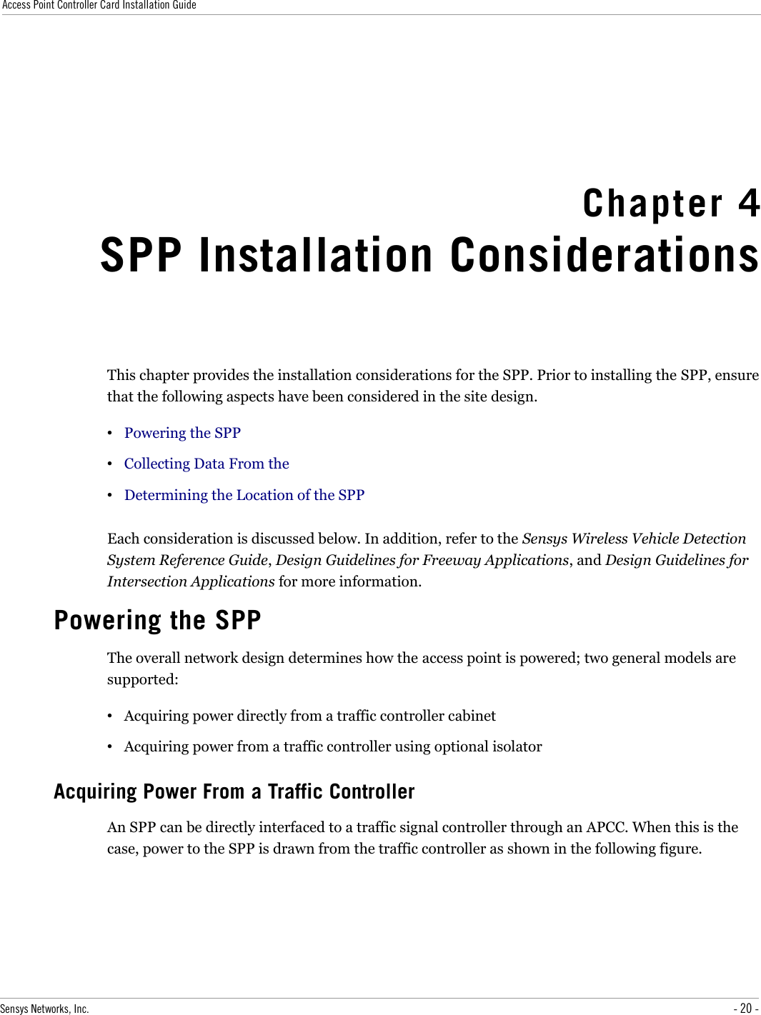 Access Point Controller Card Installation GuideChapter 4SPP Installation ConsiderationsThis chapter provides the installation considerations for the SPP. Prior to installing the SPP, ensure that the following aspects have been considered in the site design.•Powering the SPP•Collecting Data From the •Determining the Location of the SPPEach consideration is discussed below. In addition, refer to the Sensys Wireless Vehicle Detection System Reference Guide, Design Guidelines for Freeway Applications, and Design Guidelines for Intersection Applications for more information.Powering the SPPThe overall network design determines how the access point is powered; two general models are supported:•Acquiring power directly from a traffic controller cabinet•Acquiring power from a traffic controller using optional isolatorAcquiring Power From a Traffic ControllerAn SPP can be directly interfaced to a traffic signal controller through an APCC. When this is the case, power to the SPP is drawn from the traffic controller as shown in the following figure.Sensys Networks, Inc. - 20 -